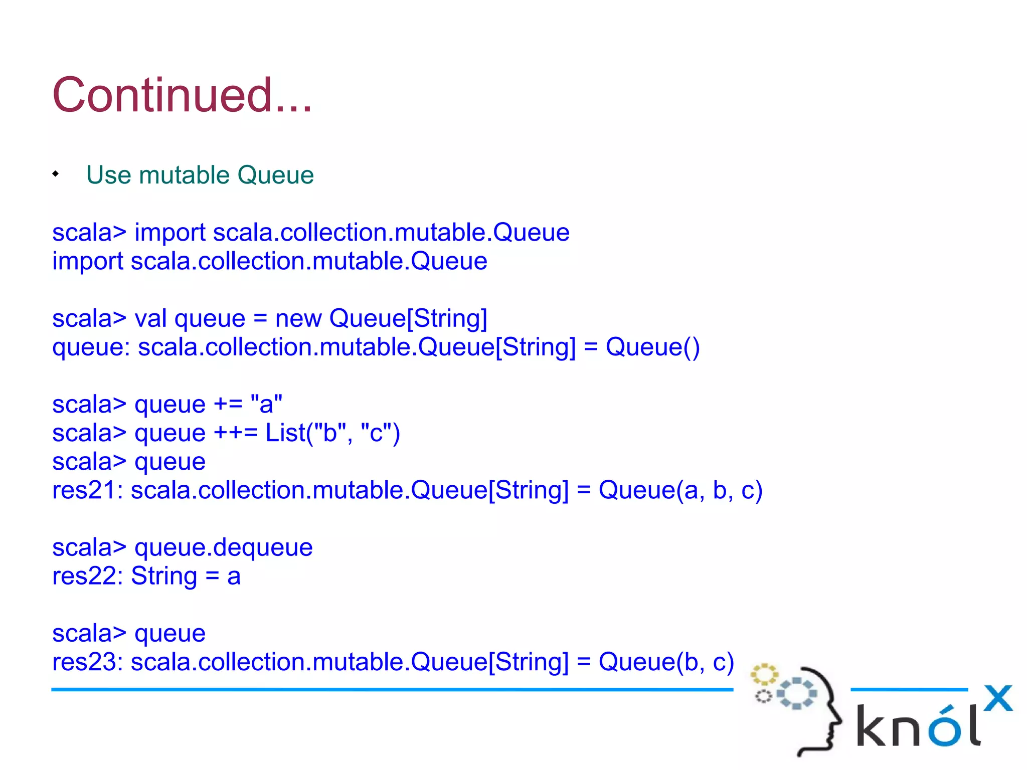 Continued...

    Use mutable Queue

scala> import scala.collection.mutable.Queue
import scala.collection.mutable.Queue

scala> val queue = new Queue[String]
queue: scala.collection.mutable.Queue[String] = Queue()

scala> queue += "a"
scala> queue ++= List("b", "c")
scala> queue
res21: scala.collection.mutable.Queue[String] = Queue(a, b, c)

scala> queue.dequeue
res22: String = a

scala> queue
res23: scala.collection.mutable.Queue[String] = Queue(b, c)
 