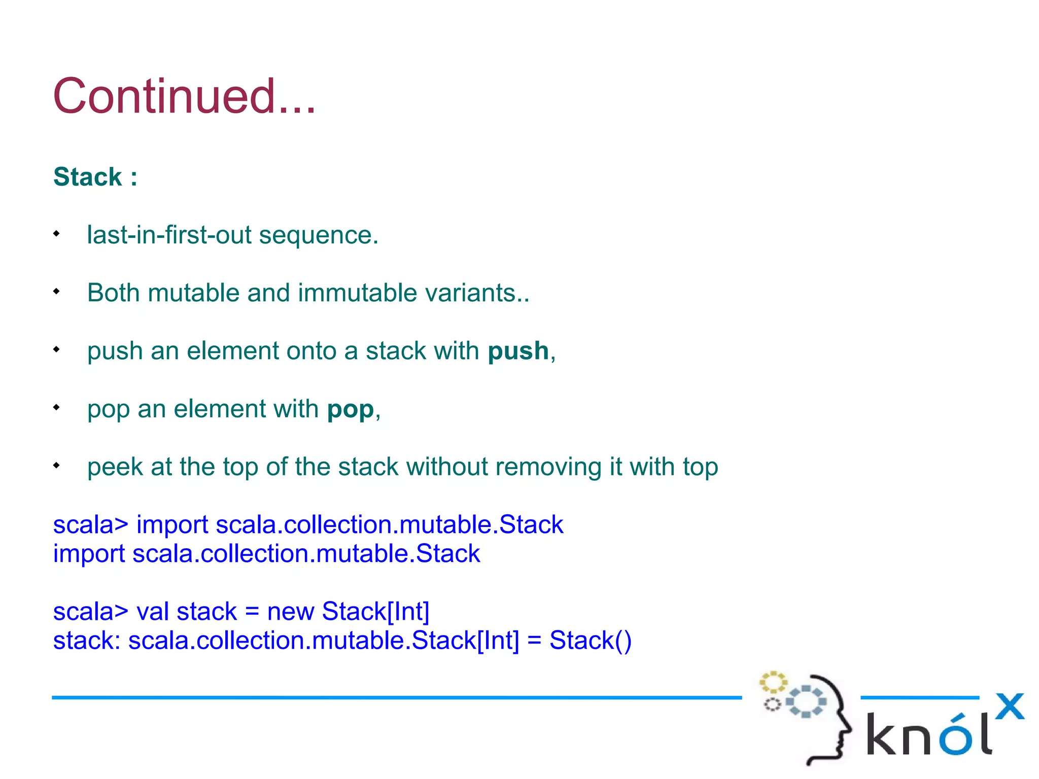 Continued...
Stack :

    last-in-first-out sequence.

    Both mutable and immutable variants..

    push an element onto a stack with push,

    pop an element with pop,

    peek at the top of the stack without removing it with top

scala> import scala.collection.mutable.Stack
import scala.collection.mutable.Stack

scala> val stack = new Stack[Int]
stack: scala.collection.mutable.Stack[Int] = Stack()
 
