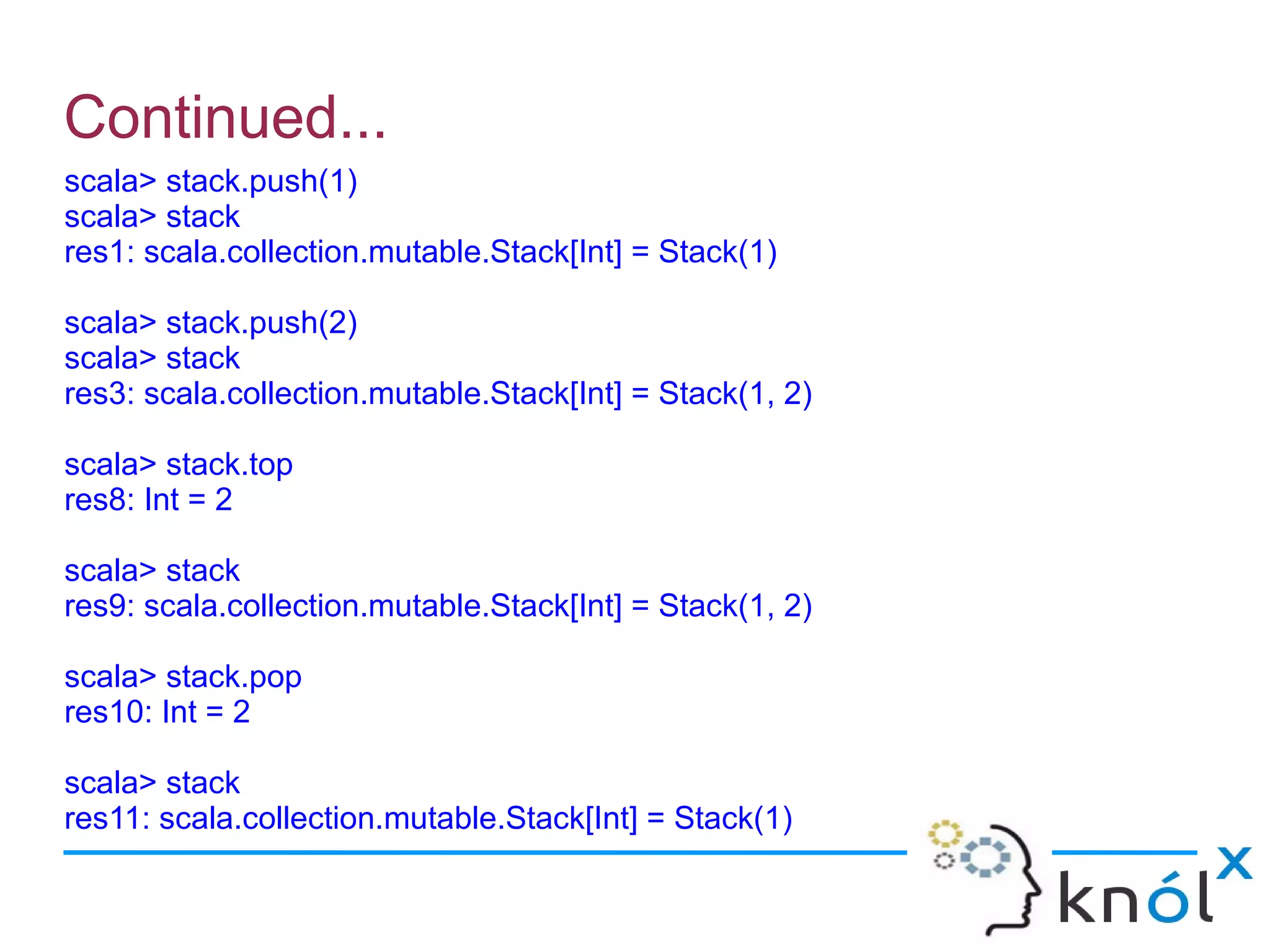 Continued...
scala> stack.push(1)
scala> stack
res1: scala.collection.mutable.Stack[Int] = Stack(1)

scala> stack.push(2)
scala> stack
res3: scala.collection.mutable.Stack[Int] = Stack(1, 2)

scala> stack.top
res8: Int = 2

scala> stack
res9: scala.collection.mutable.Stack[Int] = Stack(1, 2)

scala> stack.pop
res10: Int = 2

scala> stack
res11: scala.collection.mutable.Stack[Int] = Stack(1)
 