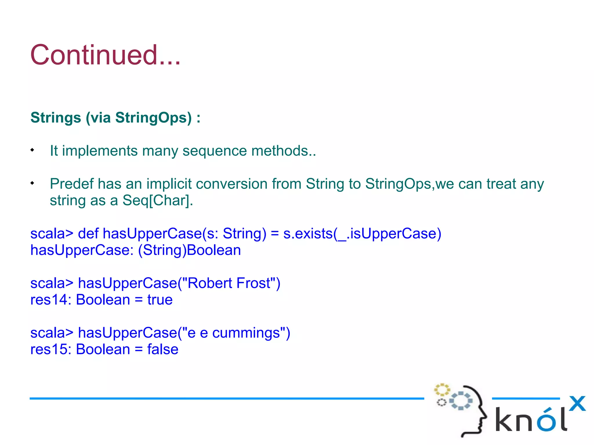 Continued...

Strings (via StringOps) :

    It implements many sequence methods..

    Predef has an implicit conversion from String to StringOps,we can treat any
    string as a Seq[Char].

scala> def hasUpperCase(s: String) = s.exists(_.isUpperCase)
hasUpperCase: (String)Boolean

scala> hasUpperCase("Robert Frost")
res14: Boolean = true

scala> hasUpperCase("e e cummings")
res15: Boolean = false
 