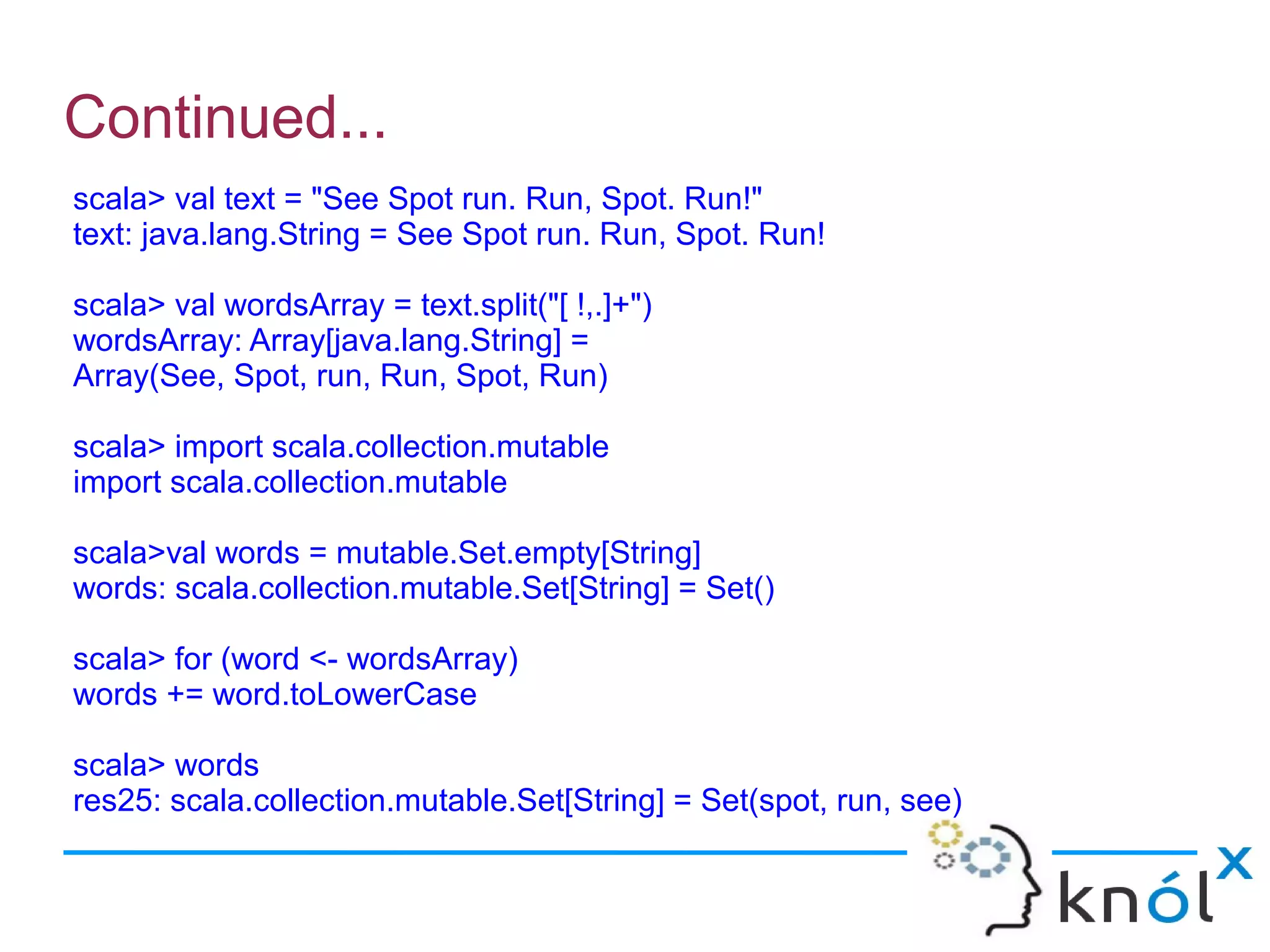 Continued...
scala> val text = "See Spot run. Run, Spot. Run!"
text: java.lang.String = See Spot run. Run, Spot. Run!

scala> val wordsArray = text.split("[ !,.]+")
wordsArray: Array[java.lang.String] =
Array(See, Spot, run, Run, Spot, Run)

scala> import scala.collection.mutable
import scala.collection.mutable

scala>val words = mutable.Set.empty[String]
words: scala.collection.mutable.Set[String] = Set()

scala> for (word <- wordsArray)
words += word.toLowerCase

scala> words
res25: scala.collection.mutable.Set[String] = Set(spot, run, see)
 