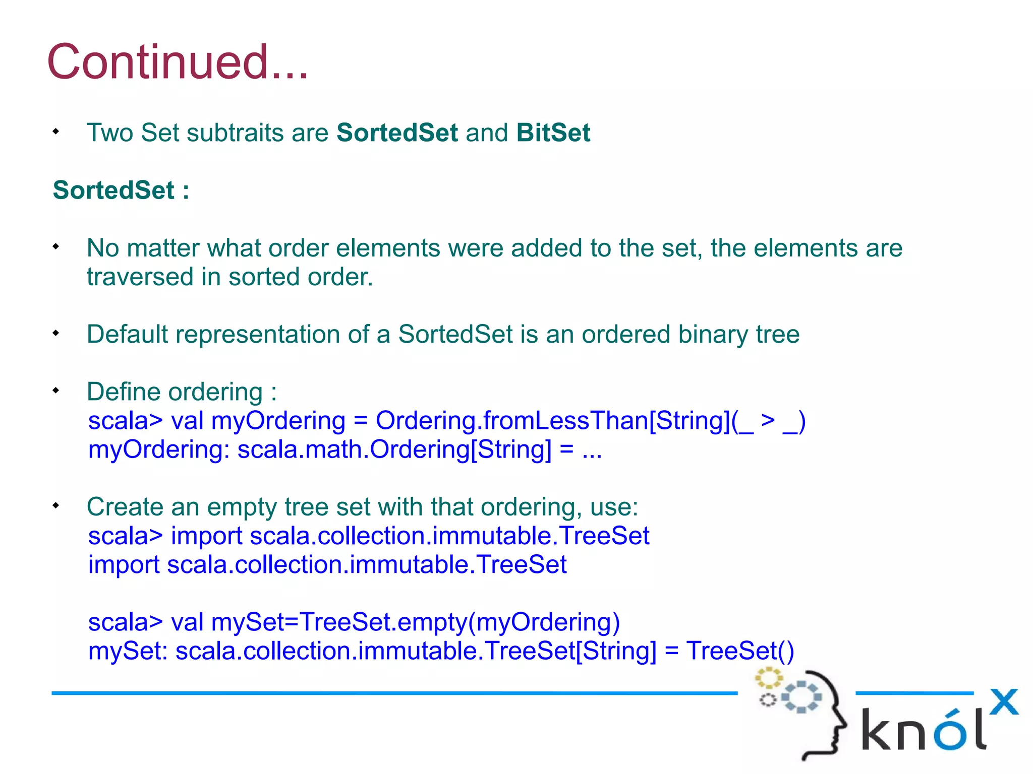 Continued...

    Two Set subtraits are SortedSet and BitSet

SortedSet :

    No matter what order elements were added to the set, the elements are
    traversed in sorted order.

    Default representation of a SortedSet is an ordered binary tree

    Define ordering :
    scala> val myOrdering = Ordering.fromLessThan[String](_ > _)
    myOrdering: scala.math.Ordering[String] = ...

    Create an empty tree set with that ordering, use:
    scala> import scala.collection.immutable.TreeSet
    import scala.collection.immutable.TreeSet

    scala> val mySet=TreeSet.empty(myOrdering)
    mySet: scala.collection.immutable.TreeSet[String] = TreeSet()
 