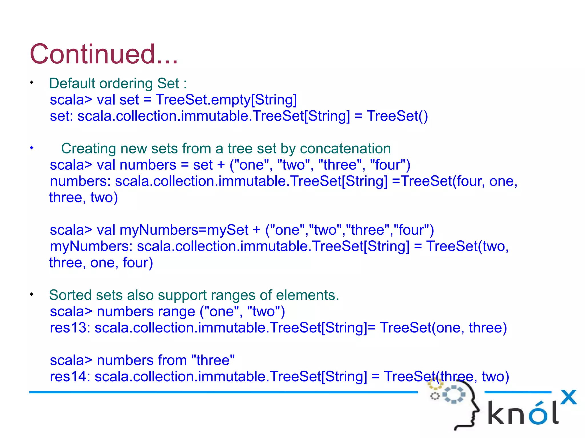 Continued...

    Default ordering Set :
    scala> val set = TreeSet.empty[String]
    set: scala.collection.immutable.TreeSet[String] = TreeSet()

      Creating new sets from a tree set by concatenation
    scala> val numbers = set + ("one", "two", "three", "four")
    numbers: scala.collection.immutable.TreeSet[String] =TreeSet(four, one,
    three, two)

    scala> val myNumbers=mySet + ("one","two","three","four")
    myNumbers: scala.collection.immutable.TreeSet[String] = TreeSet(two,
    three, one, four)

    Sorted sets also support ranges of elements.
    scala> numbers range ("one", "two")
    res13: scala.collection.immutable.TreeSet[String]= TreeSet(one, three)

    scala> numbers from "three"
    res14: scala.collection.immutable.TreeSet[String] = TreeSet(three, two)
 