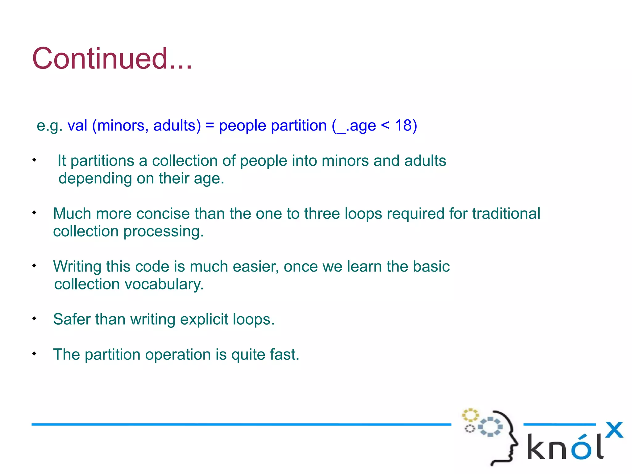 Continued...

    e.g. val (minors, adults) = people partition (_.age < 18)

       It partitions a collection of people into minors and adults
       depending on their age.

      Much more concise than the one to three loops required for traditional
      collection processing.

      Writing this code is much easier, once we learn the basic
      collection vocabulary.

      Safer than writing explicit loops.

      The partition operation is quite fast.
 
