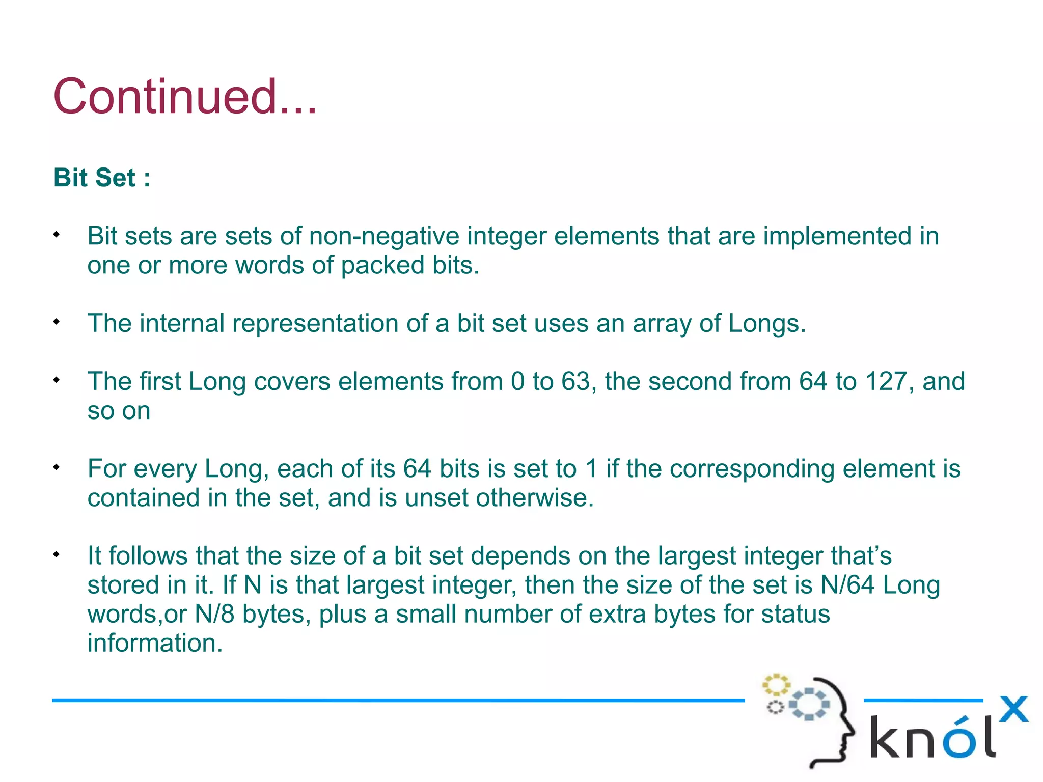 Continued...
Bit Set :

    Bit sets are sets of non-negative integer elements that are implemented in
    one or more words of packed bits.

    The internal representation of a bit set uses an array of Longs.

    The first Long covers elements from 0 to 63, the second from 64 to 127, and
    so on

    For every Long, each of its 64 bits is set to 1 if the corresponding element is
    contained in the set, and is unset otherwise.

    It follows that the size of a bit set depends on the largest integer that’s
    stored in it. If N is that largest integer, then the size of the set is N/64 Long
    words,or N/8 bytes, plus a small number of extra bytes for status
    information.
 