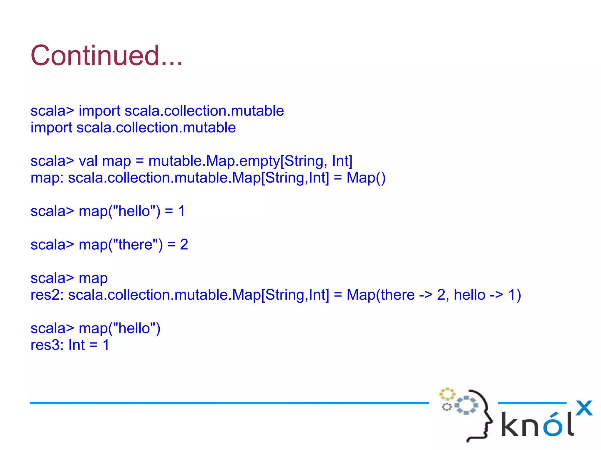 Continued...
scala> import scala.collection.mutable
import scala.collection.mutable

scala> val map = mutable.Map.empty[String, Int]
map: scala.collection.mutable.Map[String,Int] = Map()

scala> map("hello") = 1

scala> map("there") = 2

scala> map
res2: scala.collection.mutable.Map[String,Int] = Map(there -> 2, hello -> 1)

scala> map("hello")
res3: Int = 1
 