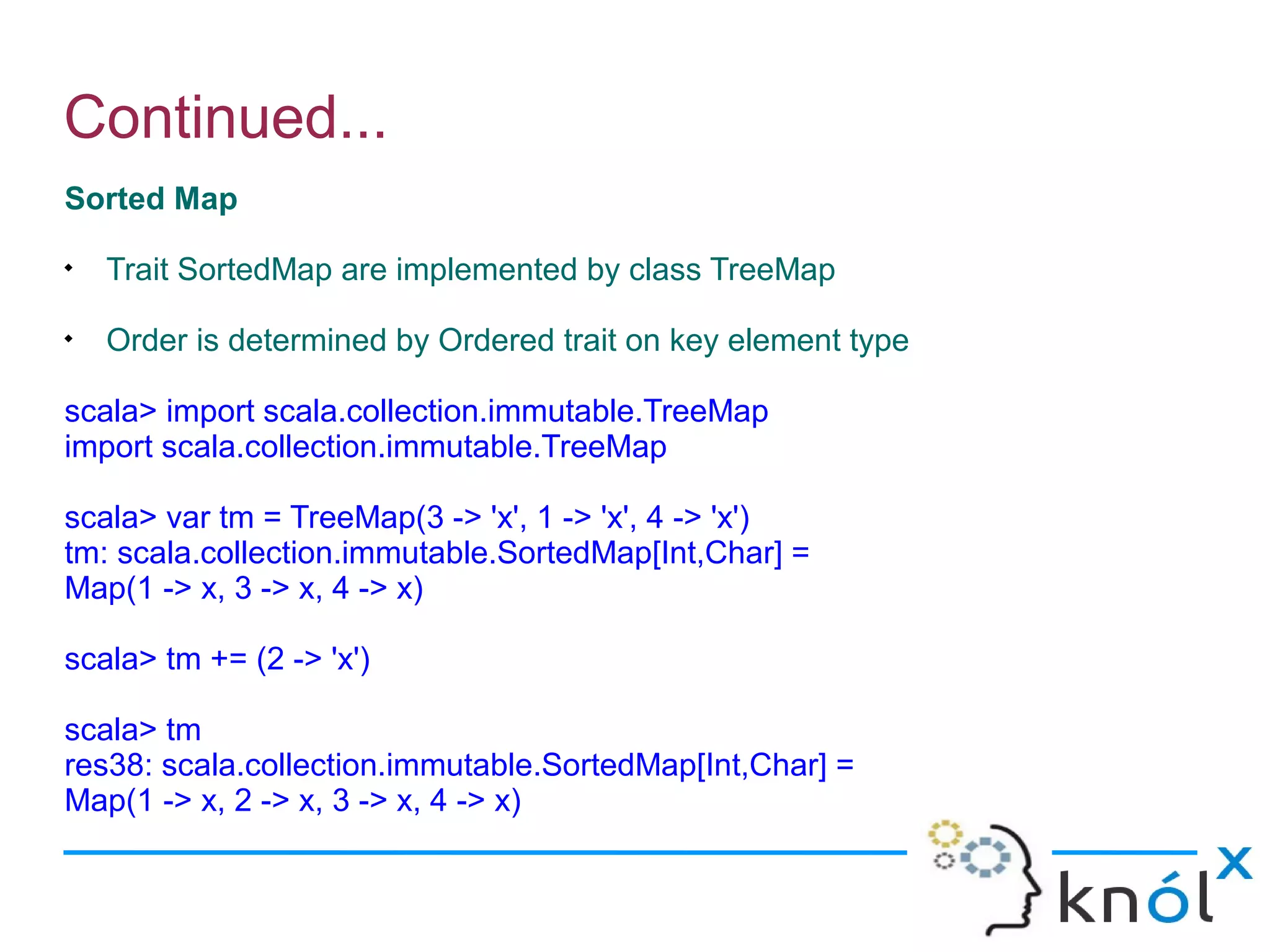 Continued...
Sorted Map

    Trait SortedMap are implemented by class TreeMap

    Order is determined by Ordered trait on key element type

scala> import scala.collection.immutable.TreeMap
import scala.collection.immutable.TreeMap

scala> var tm = TreeMap(3 -> 'x', 1 -> 'x', 4 -> 'x')
tm: scala.collection.immutable.SortedMap[Int,Char] =
Map(1 -> x, 3 -> x, 4 -> x)

scala> tm += (2 -> 'x')

scala> tm
res38: scala.collection.immutable.SortedMap[Int,Char] =
Map(1 -> x, 2 -> x, 3 -> x, 4 -> x)
 