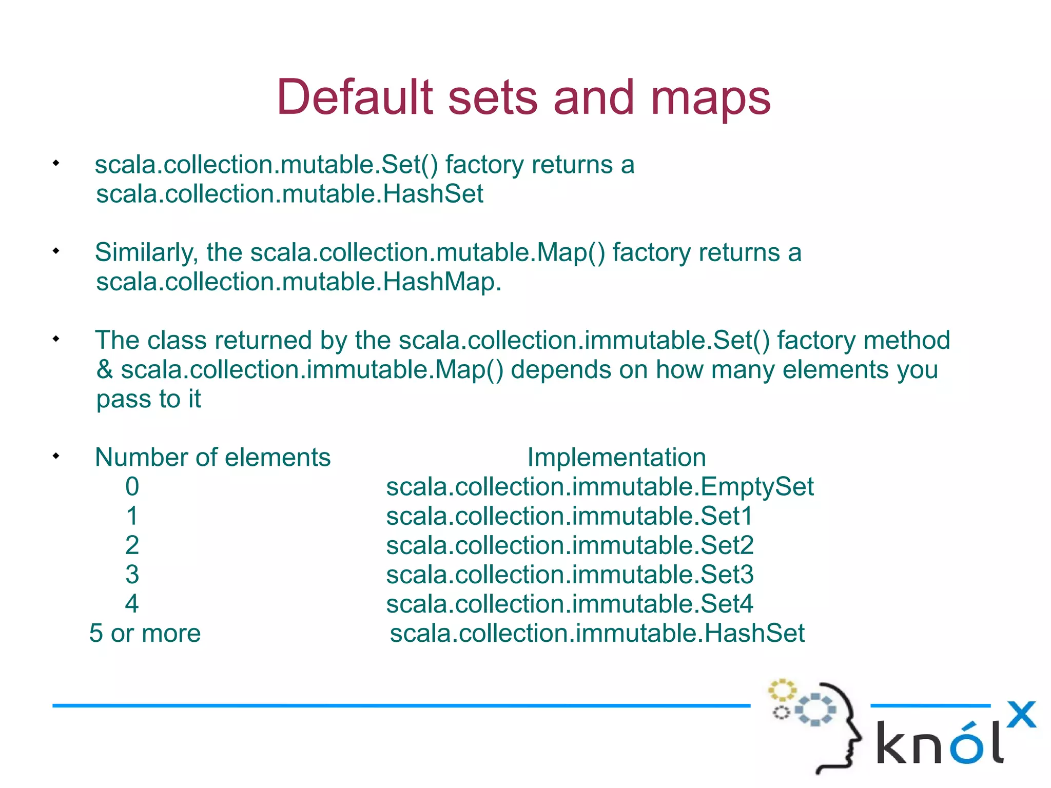 Default sets and maps

    scala.collection.mutable.Set() factory returns a
    scala.collection.mutable.HashSet

    Similarly, the scala.collection.mutable.Map() factory returns a
    scala.collection.mutable.HashMap.

    The class returned by the scala.collection.immutable.Set() factory method
    & scala.collection.immutable.Map() depends on how many elements you
    pass to it

    Number of elements                    Implementation
       0                     scala.collection.immutable.EmptySet
       1                     scala.collection.immutable.Set1
       2                     scala.collection.immutable.Set2
       3                     scala.collection.immutable.Set3
       4                     scala.collection.immutable.Set4
    5 or more                scala.collection.immutable.HashSet
 