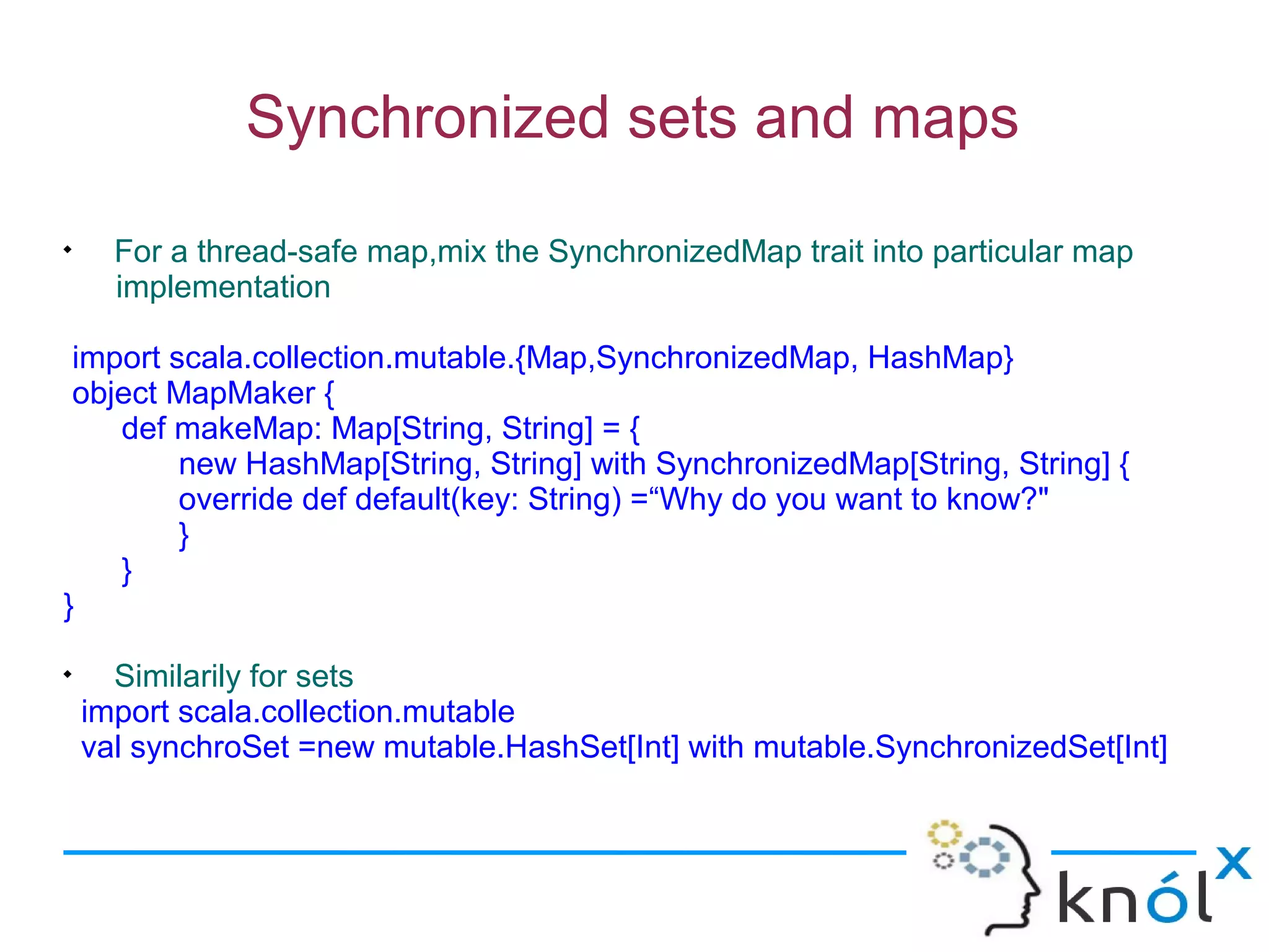Synchronized sets and maps

      For a thread-safe map,mix the SynchronizedMap trait into particular map
      implementation

 import scala.collection.mutable.{Map,SynchronizedMap, HashMap}
 object MapMaker {
    def makeMap: Map[String, String] = {
         new HashMap[String, String] with SynchronizedMap[String, String] {
         override def default(key: String) =“Why do you want to know?"
         }
    }
}

      Similarily for sets
    import scala.collection.mutable
    val synchroSet =new mutable.HashSet[Int] with mutable.SynchronizedSet[Int]
 