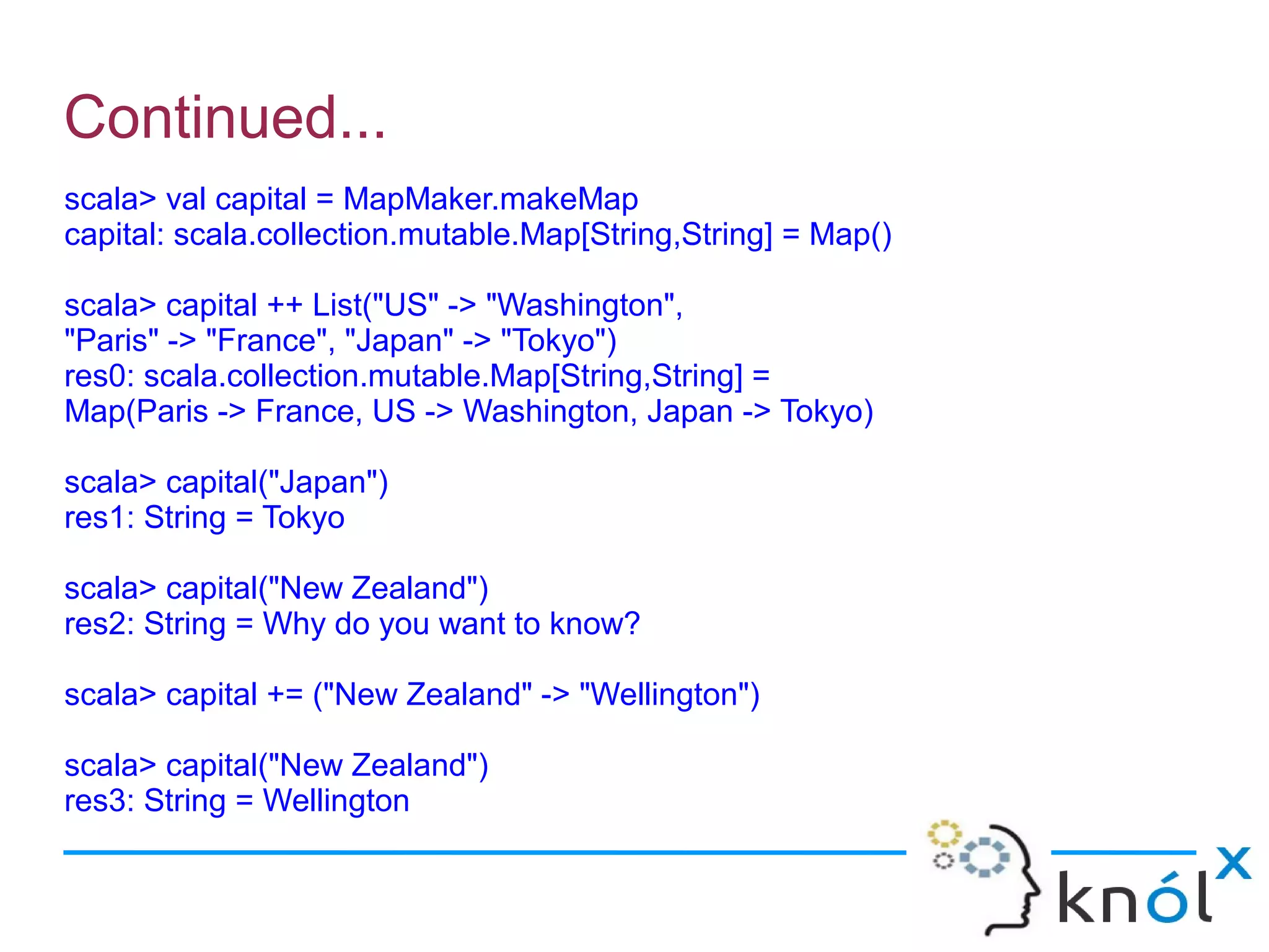Continued...
scala> val capital = MapMaker.makeMap
capital: scala.collection.mutable.Map[String,String] = Map()

scala> capital ++ List("US" -> "Washington",
"Paris" -> "France", "Japan" -> "Tokyo")
res0: scala.collection.mutable.Map[String,String] =
Map(Paris -> France, US -> Washington, Japan -> Tokyo)

scala> capital("Japan")
res1: String = Tokyo

scala> capital("New Zealand")
res2: String = Why do you want to know?

scala> capital += ("New Zealand" -> "Wellington")

scala> capital("New Zealand")
res3: String = Wellington
 