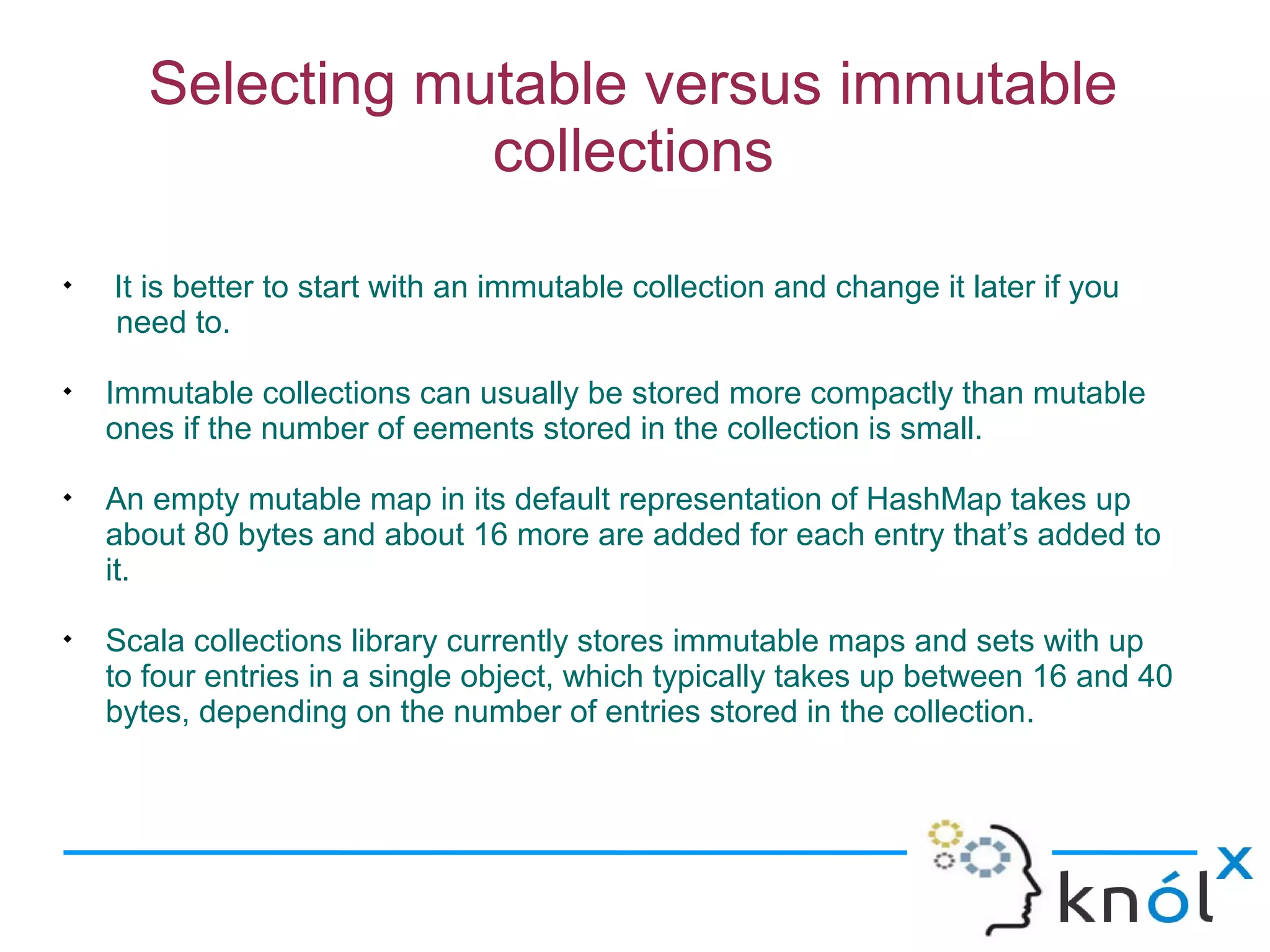 Selecting mutable versus immutable
                   collections

    It is better to start with an immutable collection and change it later if you
    need to.

    Immutable collections can usually be stored more compactly than mutable
    ones if the number of eements stored in the collection is small.

    An empty mutable map in its default representation of HashMap takes up
    about 80 bytes and about 16 more are added for each entry that’s added to
    it.

    Scala collections library currently stores immutable maps and sets with up
    to four entries in a single object, which typically takes up between 16 and 40
    bytes, depending on the number of entries stored in the collection.
 