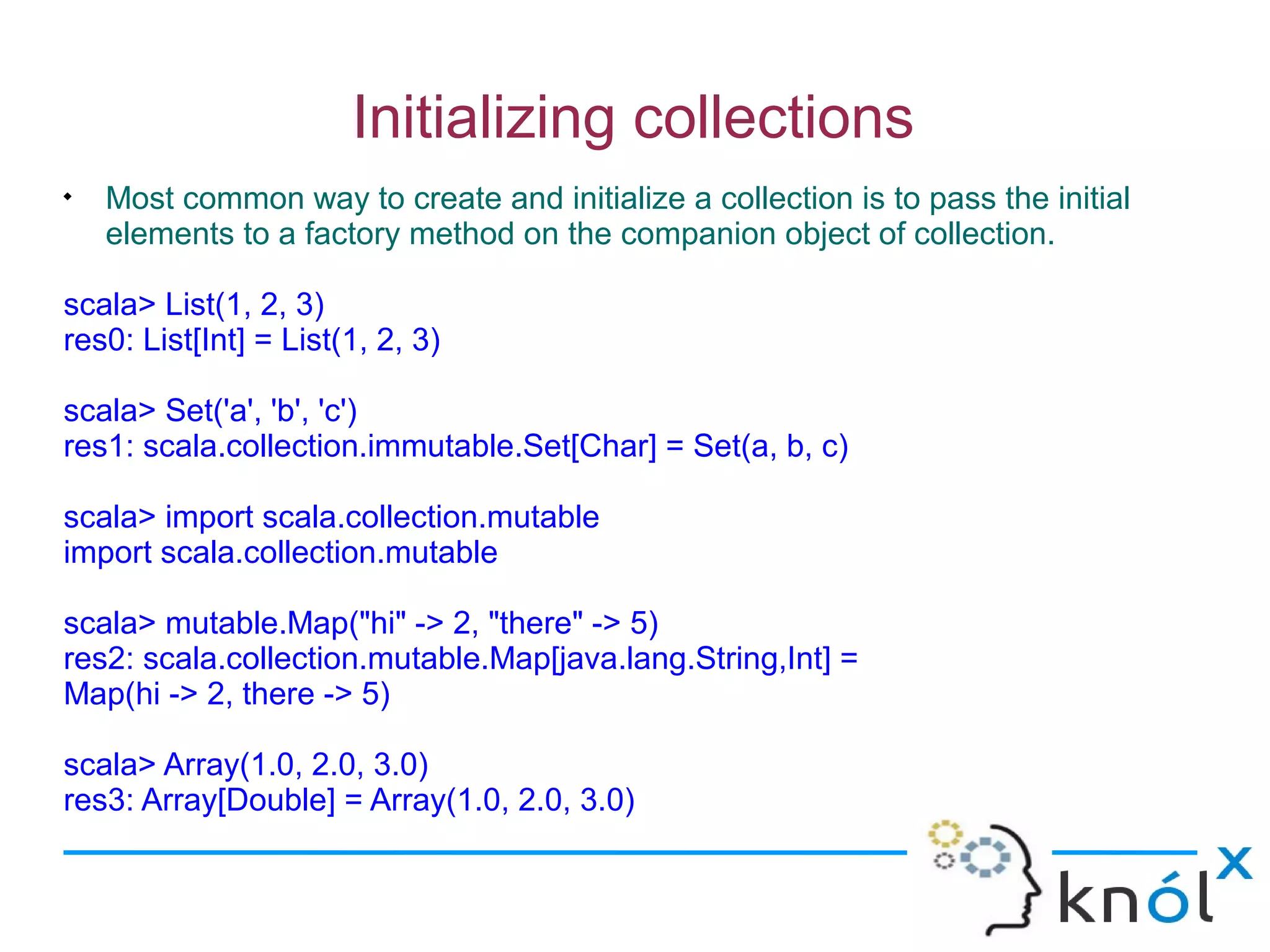 Initializing collections

    Most common way to create and initialize a collection is to pass the initial
    elements to a factory method on the companion object of collection.

scala> List(1, 2, 3)
res0: List[Int] = List(1, 2, 3)

scala> Set('a', 'b', 'c')
res1: scala.collection.immutable.Set[Char] = Set(a, b, c)

scala> import scala.collection.mutable
import scala.collection.mutable

scala> mutable.Map("hi" -> 2, "there" -> 5)
res2: scala.collection.mutable.Map[java.lang.String,Int] =
Map(hi -> 2, there -> 5)

scala> Array(1.0, 2.0, 3.0)
res3: Array[Double] = Array(1.0, 2.0, 3.0)
 