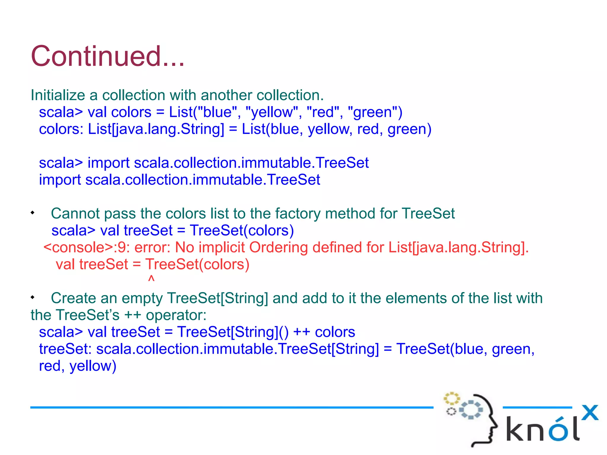 Continued...
Initialize a collection with another collection.
 scala> val colors = List("blue", "yellow", "red", "green")
 colors: List[java.lang.String] = List(blue, yellow, red, green)

    scala> import scala.collection.immutable.TreeSet
    import scala.collection.immutable.TreeSet

    Cannot pass the colors list to the factory method for TreeSet
    scala> val treeSet = TreeSet(colors)
   <console>:9: error: No implicit Ordering defined for List[java.lang.String].
     val treeSet = TreeSet(colors)
                   ^

    Create an empty TreeSet[String] and add to it the elements of the list with
the TreeSet’s ++ operator:
  scala> val treeSet = TreeSet[String]() ++ colors
  treeSet: scala.collection.immutable.TreeSet[String] = TreeSet(blue, green,
  red, yellow)
 