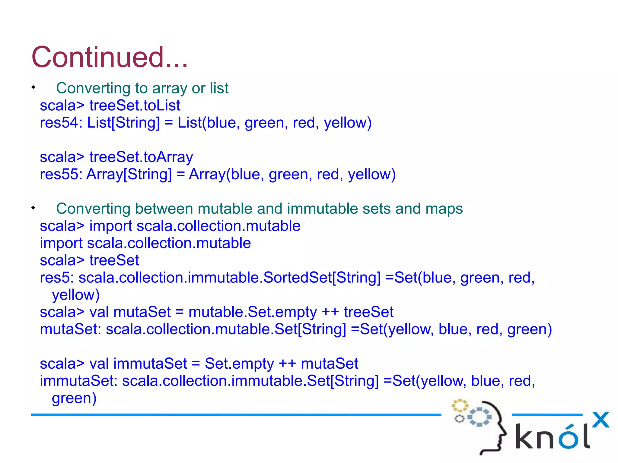 Continued...

      Converting to array or list
    scala> treeSet.toList
    res54: List[String] = List(blue, green, red, yellow)

    scala> treeSet.toArray
    res55: Array[String] = Array(blue, green, red, yellow)

       Converting between mutable and immutable sets and maps
    scala> import scala.collection.mutable
    import scala.collection.mutable
    scala> treeSet
    res5: scala.collection.immutable.SortedSet[String] =Set(blue, green, red,
      yellow)
    scala> val mutaSet = mutable.Set.empty ++ treeSet
    mutaSet: scala.collection.mutable.Set[String] =Set(yellow, blue, red, green)

    scala> val immutaSet = Set.empty ++ mutaSet
    immutaSet: scala.collection.immutable.Set[String] =Set(yellow, blue, red,
      green)
 