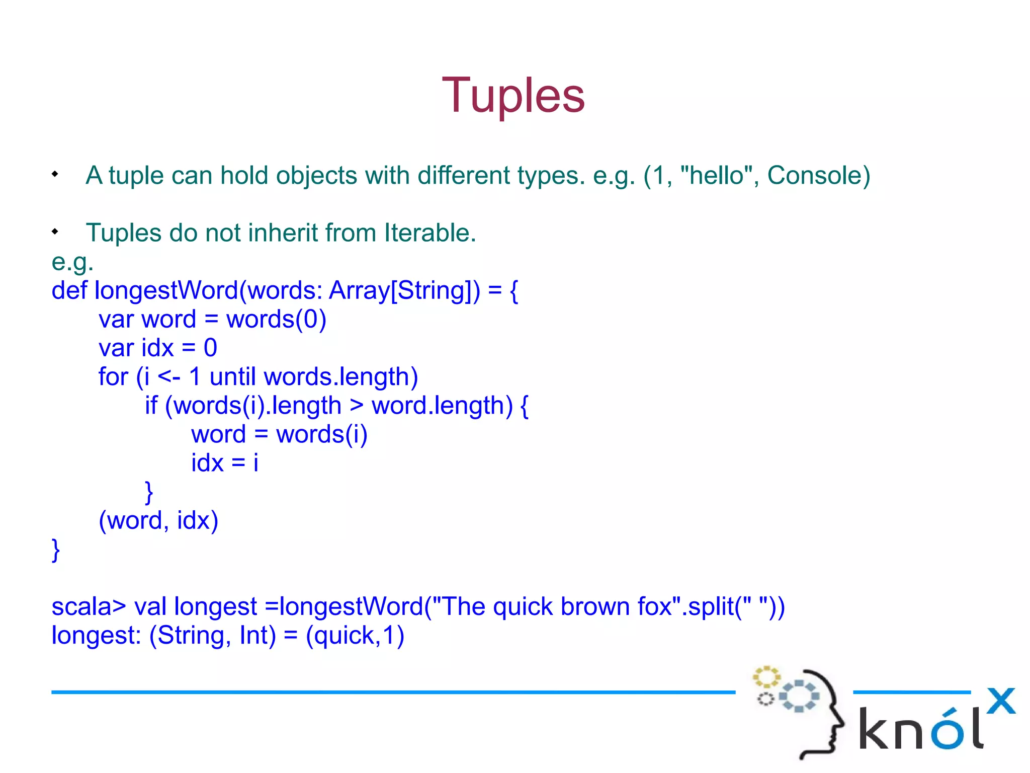 Tuples

    A tuple can hold objects with different types. e.g. (1, "hello", Console)

   Tuples do not inherit from Iterable.
e.g.
def longestWord(words: Array[String]) = {
     var word = words(0)
     var idx = 0
     for (i <- 1 until words.length)
          if (words(i).length > word.length) {
               word = words(i)
               idx = i
          }
     (word, idx)
}

scala> val longest =longestWord("The quick brown fox".split(" "))
longest: (String, Int) = (quick,1)
 