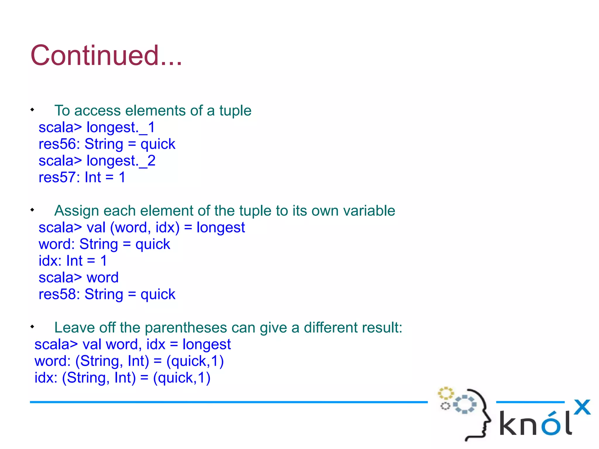 Continued...

      To access elements of a tuple
    scala> longest._1
    res56: String = quick
    scala> longest._2
    res57: Int = 1

       Assign each element of the tuple to its own variable
    scala> val (word, idx) = longest
    word: String = quick
    idx: Int = 1
    scala> word
    res58: String = quick

       Leave off the parentheses can give a different result:
    scala> val word, idx = longest
    word: (String, Int) = (quick,1)
    idx: (String, Int) = (quick,1)
 