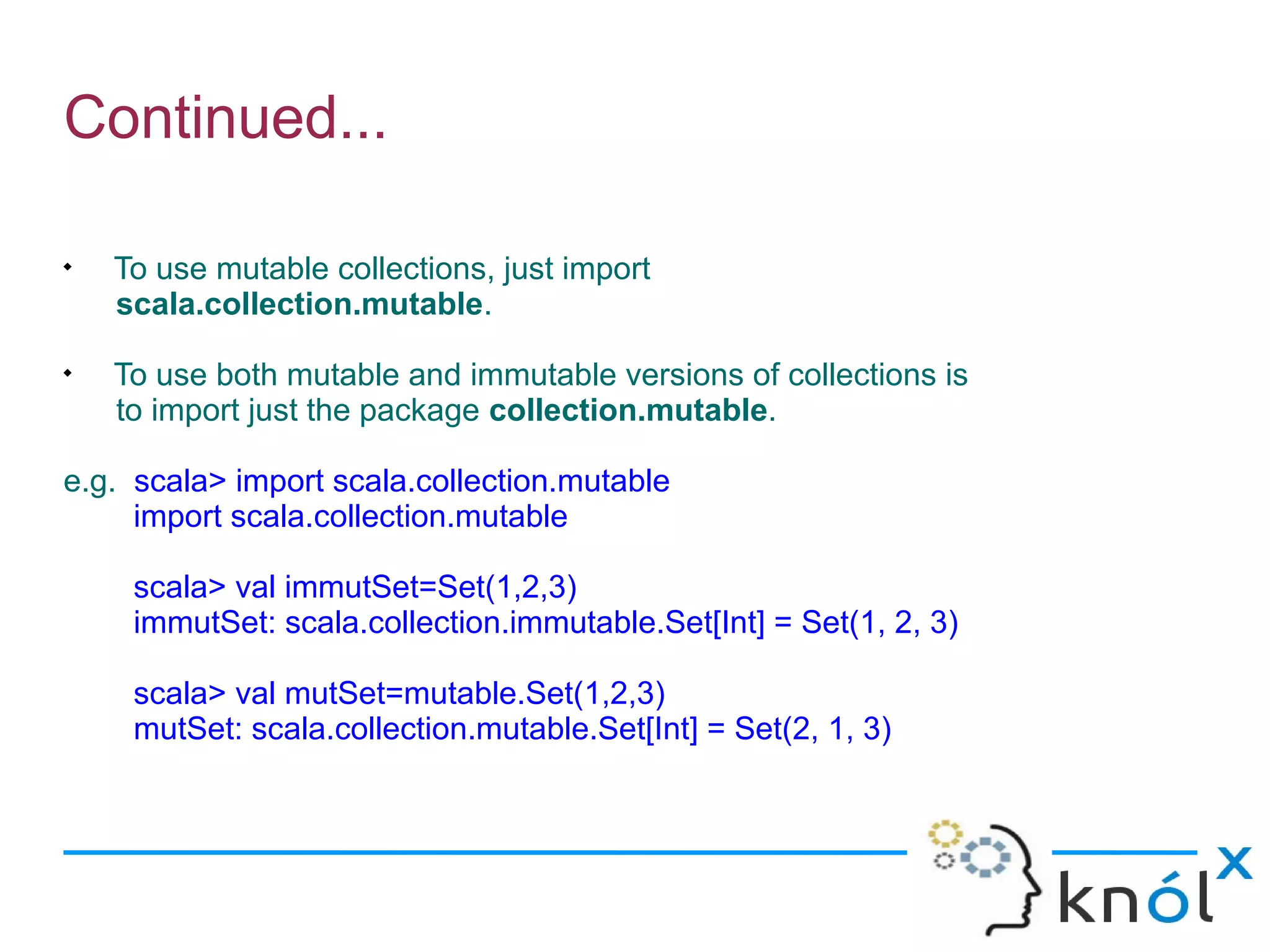 Continued...


    To use mutable collections, just import
    scala.collection.mutable.

    To use both mutable and immutable versions of collections is
    to import just the package collection.mutable.

e.g. scala> import scala.collection.mutable
     import scala.collection.mutable

     scala> val immutSet=Set(1,2,3)
     immutSet: scala.collection.immutable.Set[Int] = Set(1, 2, 3)

     scala> val mutSet=mutable.Set(1,2,3)
     mutSet: scala.collection.mutable.Set[Int] = Set(2, 1, 3)
 