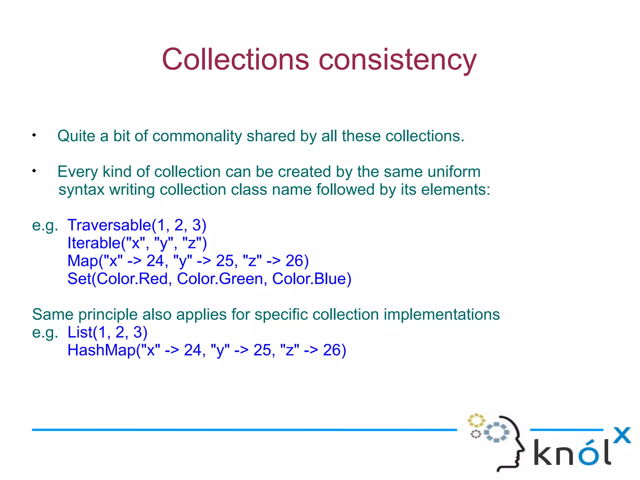Collections consistency


    Quite a bit of commonality shared by all these collections.

    Every kind of collection can be created by the same uniform
    syntax writing collection class name followed by its elements:

e.g. Traversable(1, 2, 3)
     Iterable("x", "y", "z")
     Map("x" -> 24, "y" -> 25, "z" -> 26)
     Set(Color.Red, Color.Green, Color.Blue)

Same principle also applies for specific collection implementations
e.g. List(1, 2, 3)
     HashMap("x" -> 24, "y" -> 25, "z" -> 26)
 