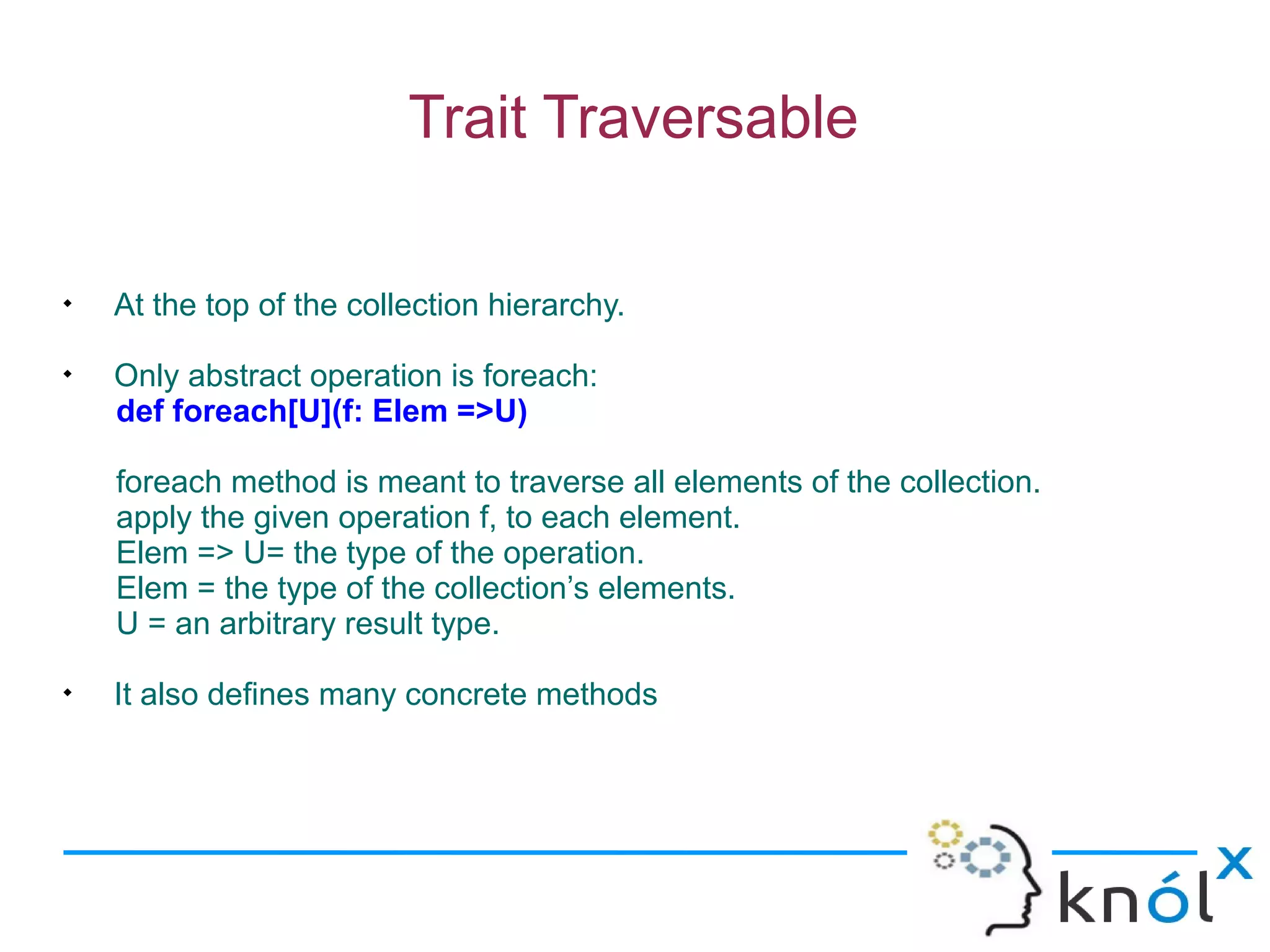 Trait Traversable


    At the top of the collection hierarchy.

    Only abstract operation is foreach:
    def foreach[U](f: Elem =>U)

    foreach method is meant to traverse all elements of the collection.
    apply the given operation f, to each element.
    Elem => U= the type of the operation.
    Elem = the type of the collection’s elements.
    U = an arbitrary result type.

    It also defines many concrete methods
 