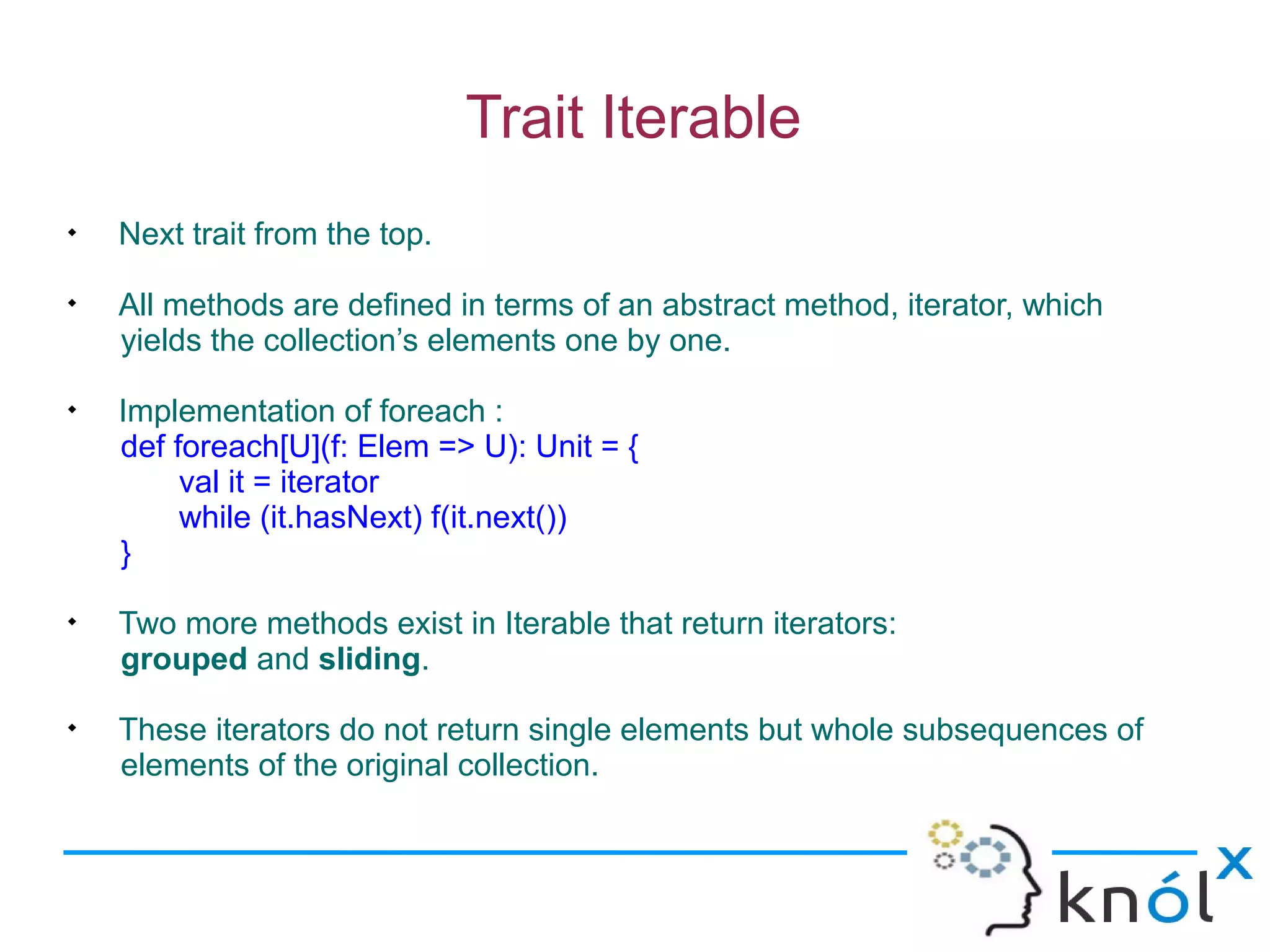 Trait Iterable

    Next trait from the top.

    All methods are defined in terms of an abstract method, iterator, which
    yields the collection’s elements one by one.

    Implementation of foreach :
    def foreach[U](f: Elem => U): Unit = {
         val it = iterator
         while (it.hasNext) f(it.next())
    }

    Two more methods exist in Iterable that return iterators:
    grouped and sliding.

    These iterators do not return single elements but whole subsequences of
    elements of the original collection.
 