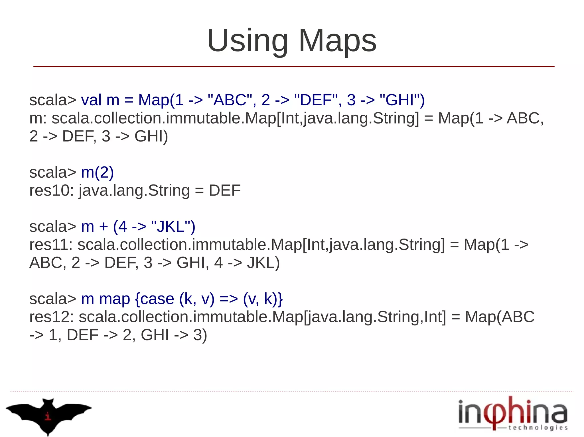 Using Maps
scala> val m = Map(1 -> "ABC", 2 -> "DEF", 3 -> "GHI")
m: scala.collection.immutable.Map[Int,java.lang.String] = Map(1 -> ABC,
2 -> DEF, 3 -> GHI)

scala> m(2)
res10: java.lang.String = DEF

scala> m + (4 -> "JKL")
res11: scala.collection.immutable.Map[Int,java.lang.String] = Map(1 ->
ABC, 2 -> DEF, 3 -> GHI, 4 -> JKL)

scala> m map {case (k, v) => (v, k)}
res12: scala.collection.immutable.Map[java.lang.String,Int] = Map(ABC
-> 1, DEF -> 2, GHI -> 3)
 