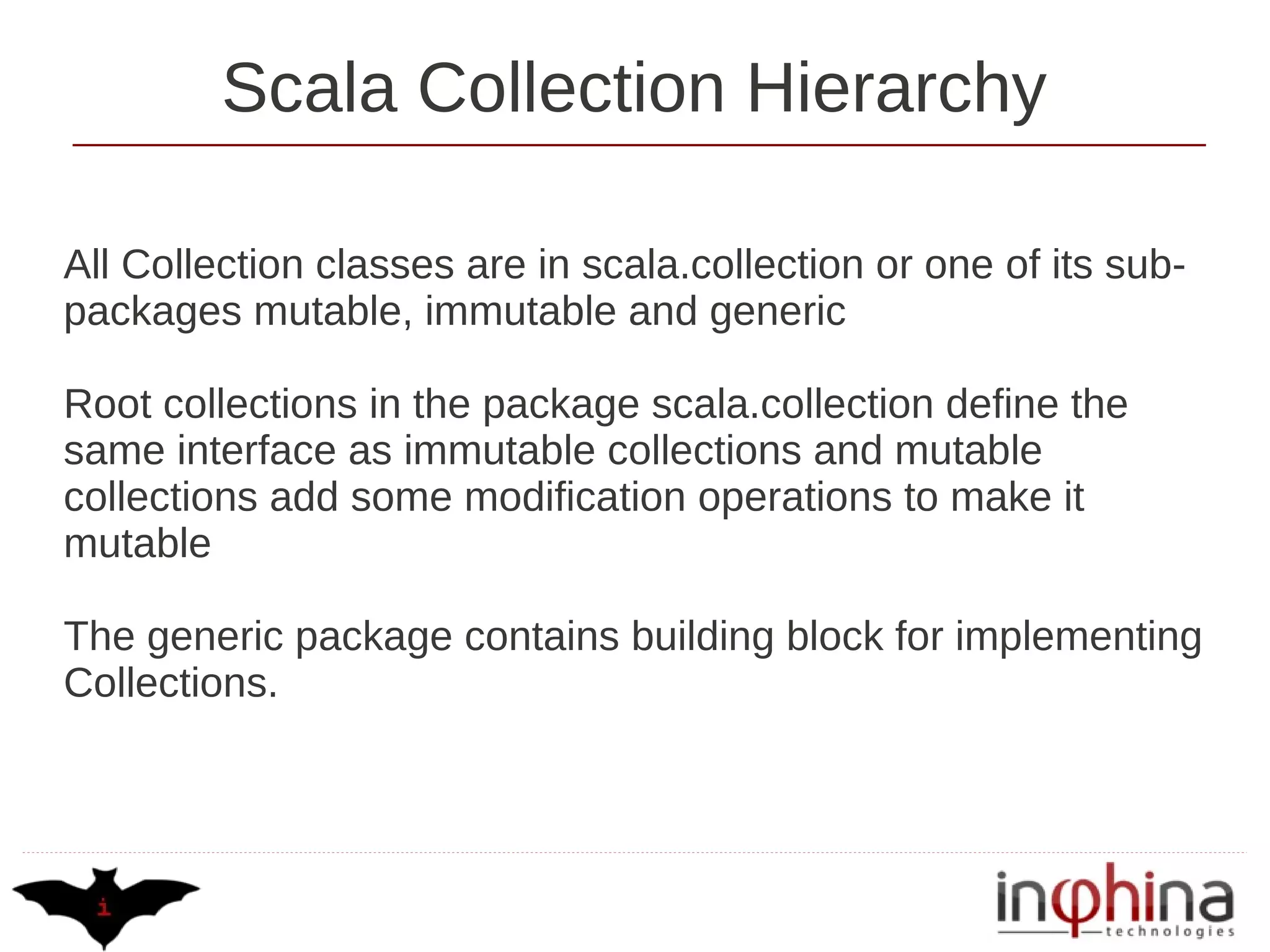 Scala Collection Hierarchy

All Collection classes are in scala.collection or one of its sub-
packages mutable, immutable and generic

Root collections in the package scala.collection define the
same interface as immutable collections and mutable
collections add some modification operations to make it
mutable

The generic package contains building block for implementing
Collections.
 