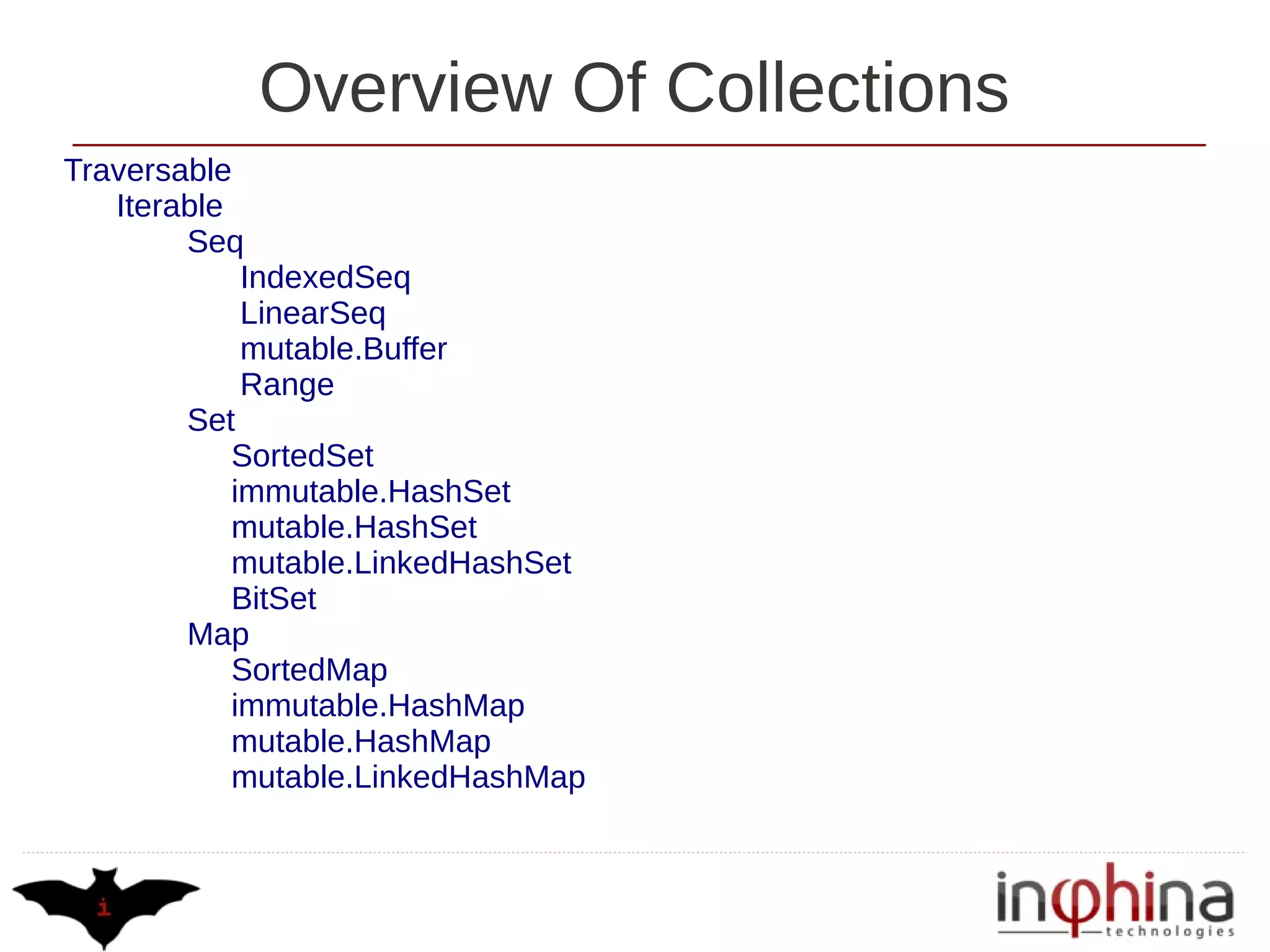Overview Of Collections
Traversable
   Iterable
        Seq
             IndexedSeq
             LinearSeq
             mutable.Buffer
             Range
        Set
            SortedSet
            immutable.HashSet
            mutable.HashSet
            mutable.LinkedHashSet
            BitSet
        Map
            SortedMap
            immutable.HashMap
            mutable.HashMap
            mutable.LinkedHashMap
 