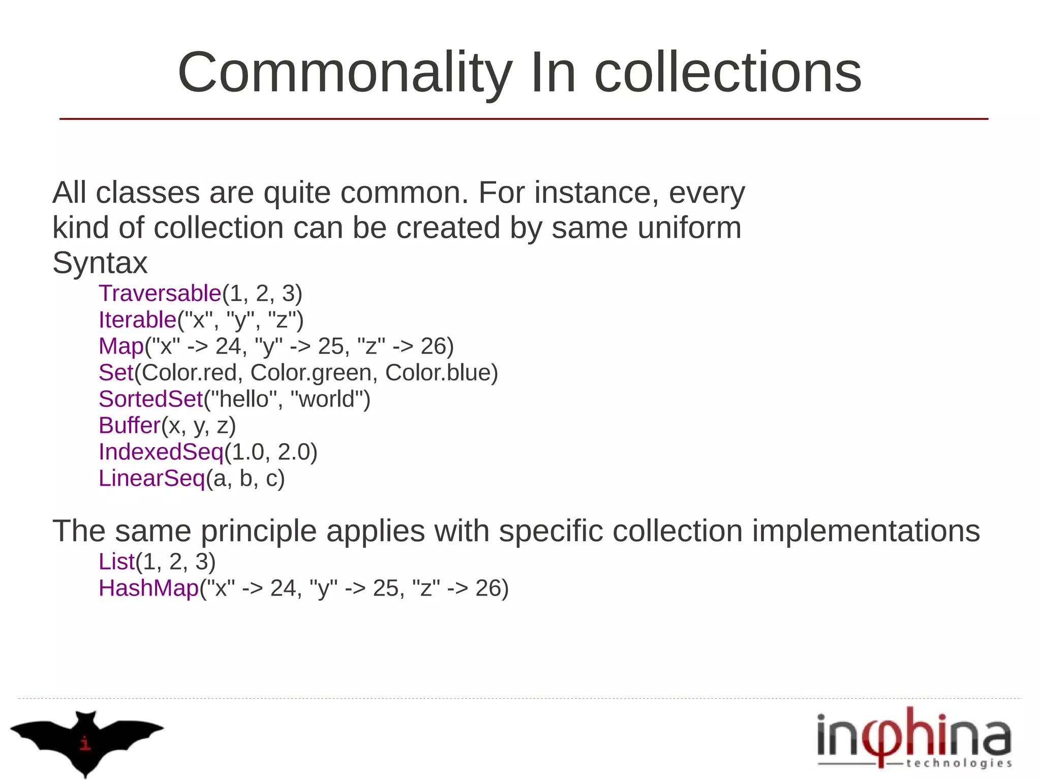 Commonality In collections
All classes are quite common. For instance, every
kind of collection can be created by same uniform
Syntax
   Traversable(1, 2, 3)
   Iterable("x", "y", "z")
   Map("x" -> 24, "y" -> 25, "z" -> 26)
   Set(Color.red, Color.green, Color.blue)
   SortedSet("hello", "world")
   Buffer(x, y, z)
   IndexedSeq(1.0, 2.0)
   LinearSeq(a, b, c)

The same principle applies with specific collection implementations
   List(1, 2, 3)
   HashMap("x" -> 24, "y" -> 25, "z" -> 26)
 