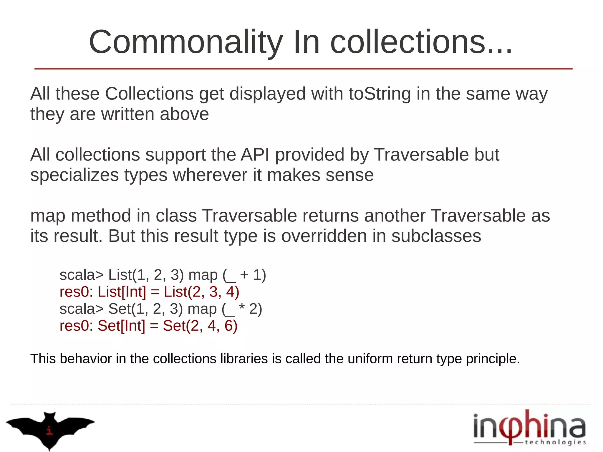 Commonality In collections...
All these Collections get displayed with toString in the same way
they are written above

All collections support the API provided by Traversable but
specializes types wherever it makes sense

map method in class Traversable returns another Traversable as
its result. But this result type is overridden in subclasses

     scala> List(1, 2, 3) map (_ + 1)
     res0: List[Int] = List(2, 3, 4)
     scala> Set(1, 2, 3) map (_ * 2)
     res0: Set[Int] = Set(2, 4, 6)

This behavior in the collections libraries is called the uniform return type principle.
 