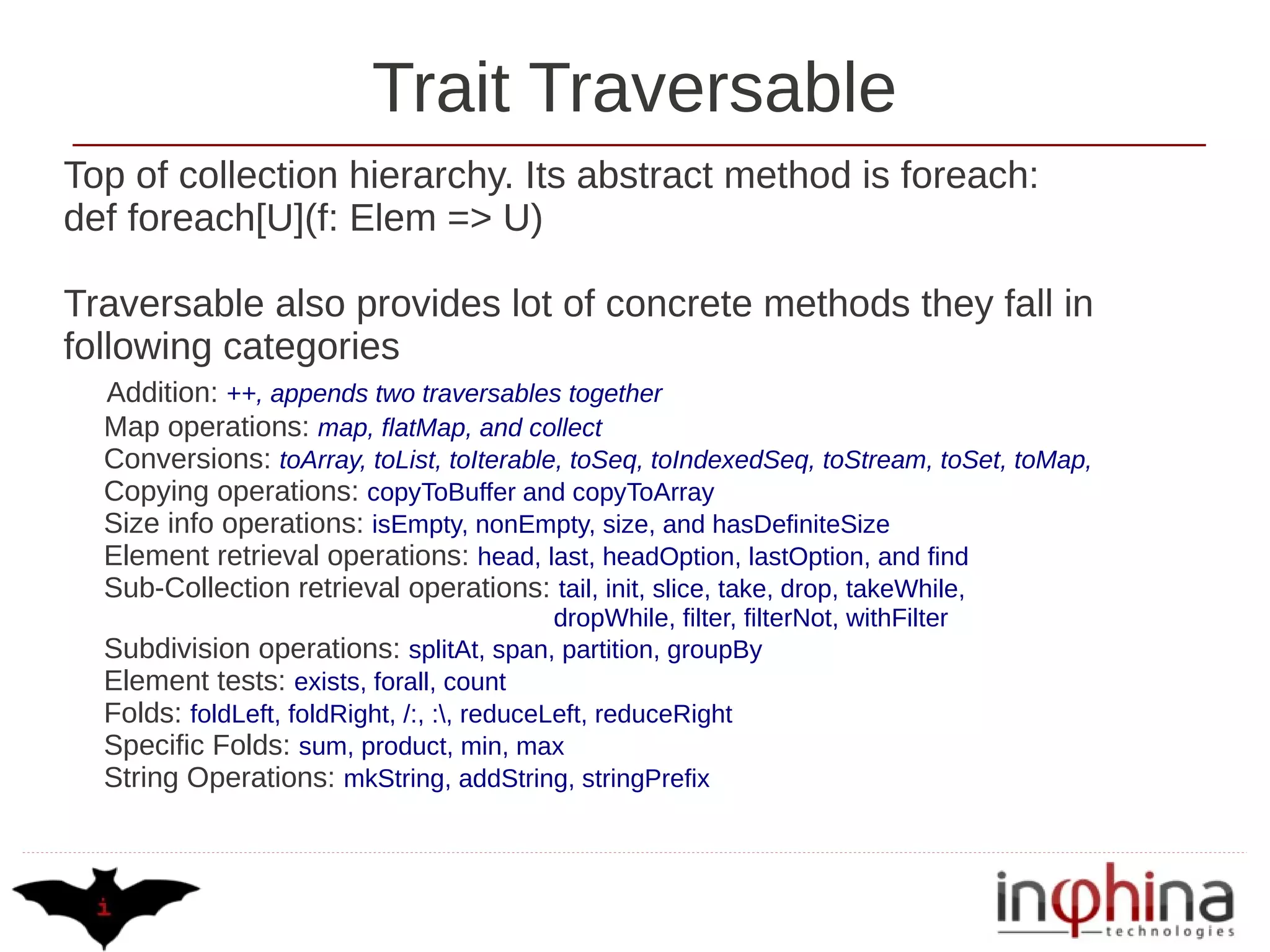 Trait Traversable
Top of collection hierarchy. Its abstract method is foreach:
def foreach[U](f: Elem => U)

Traversable also provides lot of concrete methods they fall in
following categories
  Addition: ++, appends two traversables together
  Map operations: map, flatMap, and collect
  Conversions: toArray, toList, toIterable, toSeq, toIndexedSeq, toStream, toSet, toMap,
  Copying operations: copyToBuffer and copyToArray
  Size info operations: isEmpty, nonEmpty, size, and hasDefiniteSize
  Element retrieval operations: head, last, headOption, lastOption, and find
  Sub-Collection retrieval operations: tail, init, slice, take, drop, takeWhile,
                                             dropWhile, filter, filterNot, withFilter
  Subdivision operations: splitAt, span, partition, groupBy
  Element tests: exists, forall, count
  Folds: foldLeft, foldRight, /:, :, reduceLeft, reduceRight
  Specific Folds: sum, product, min, max
  String Operations: mkString, addString, stringPrefix
 