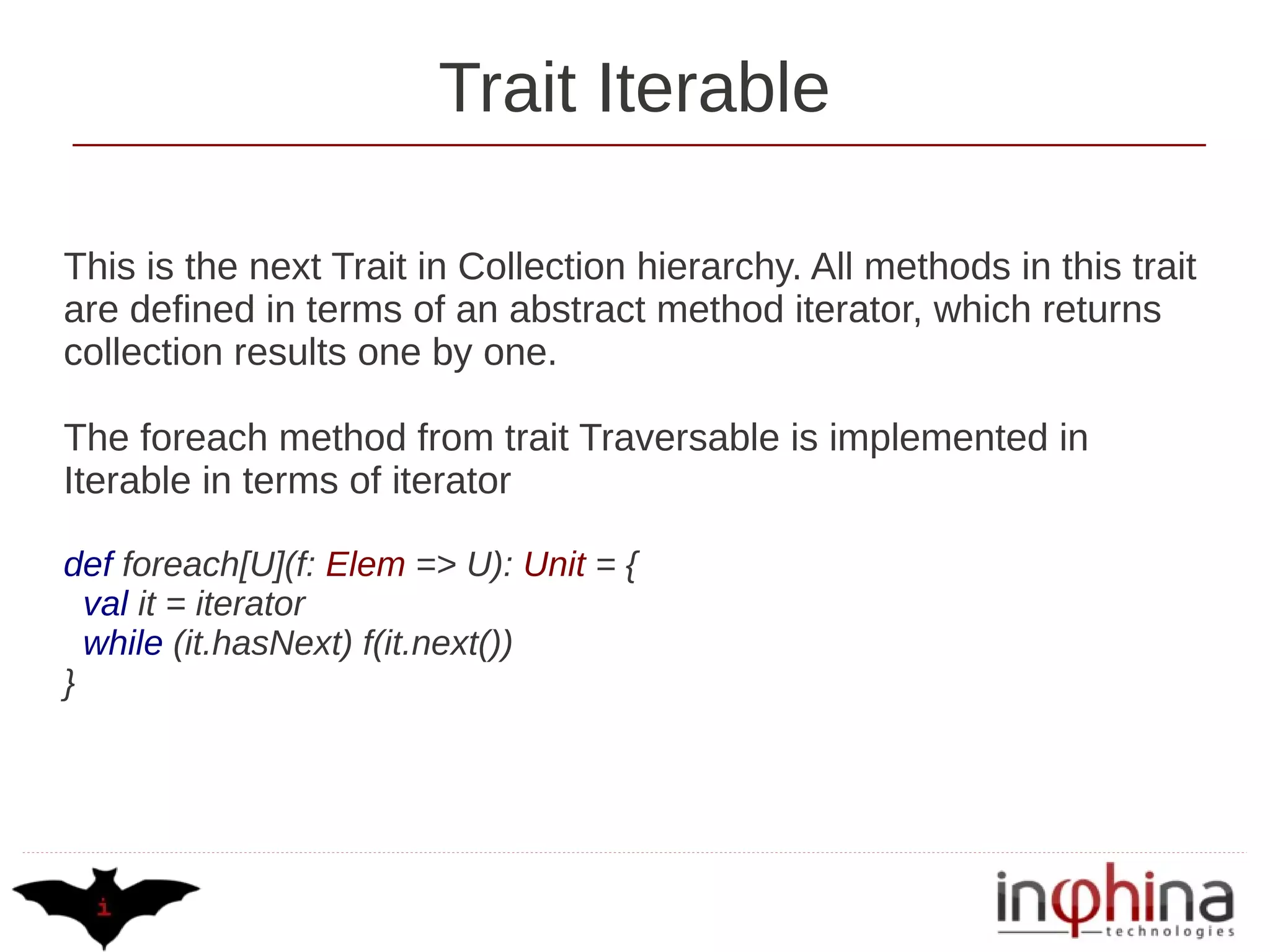Trait Iterable

This is the next Trait in Collection hierarchy. All methods in this trait
are defined in terms of an abstract method iterator, which returns
collection results one by one.

The foreach method from trait Traversable is implemented in
Iterable in terms of iterator

def foreach[U](f: Elem => U): Unit = {
  val it = iterator
  while (it.hasNext) f(it.next())
}
 