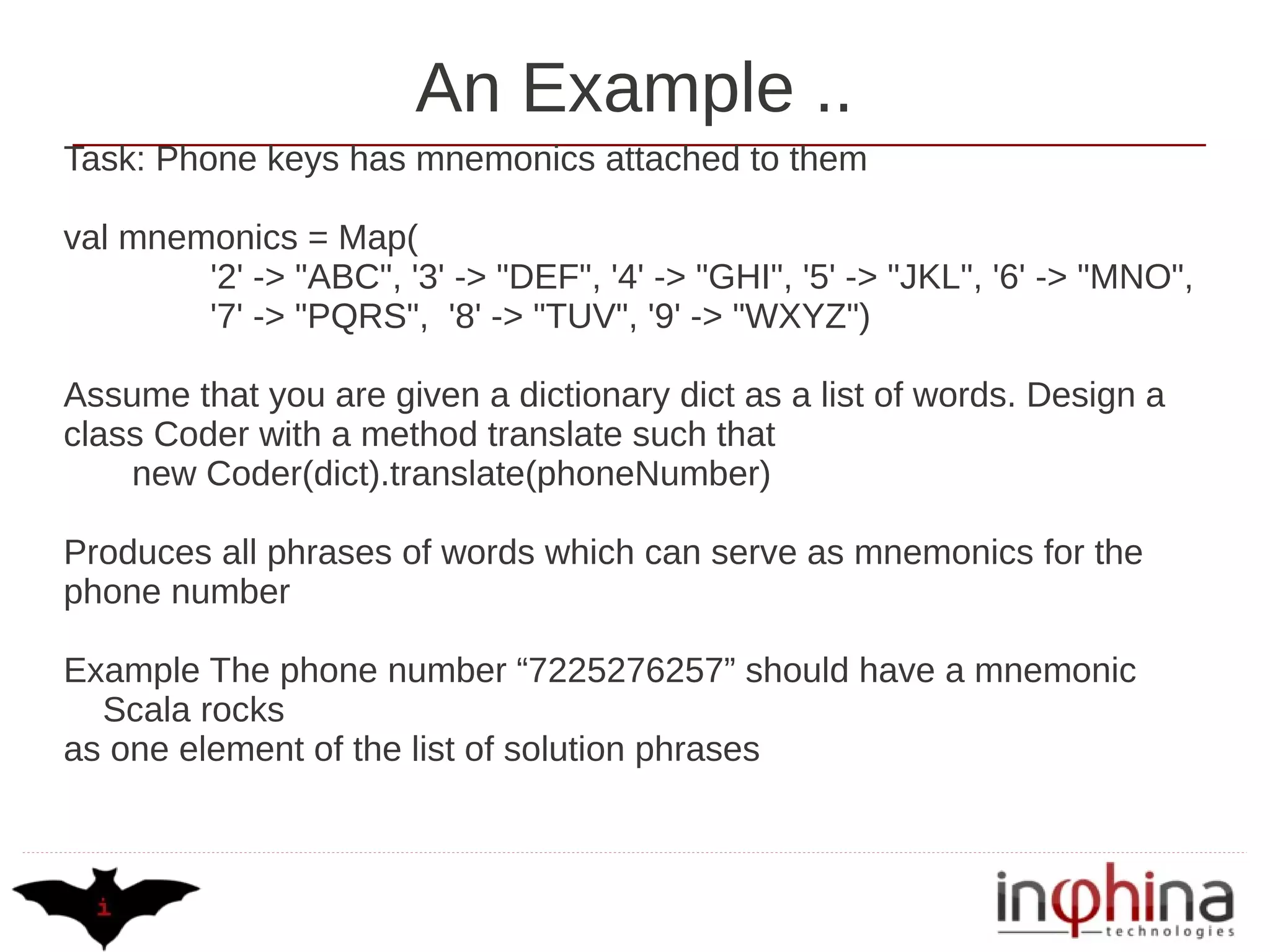 An Example ..
Task: Phone keys has mnemonics attached to them

val mnemonics = Map(
        '2' -> "ABC", '3' -> "DEF", '4' -> "GHI", '5' -> "JKL", '6' -> "MNO",
        '7' -> "PQRS", '8' -> "TUV", '9' -> "WXYZ")

Assume that you are given a dictionary dict as a list of words. Design a
class Coder with a method translate such that
    new Coder(dict).translate(phoneNumber)

Produces all phrases of words which can serve as mnemonics for the
phone number

Example The phone number “7225276257” should have a mnemonic
  Scala rocks
as one element of the list of solution phrases
 