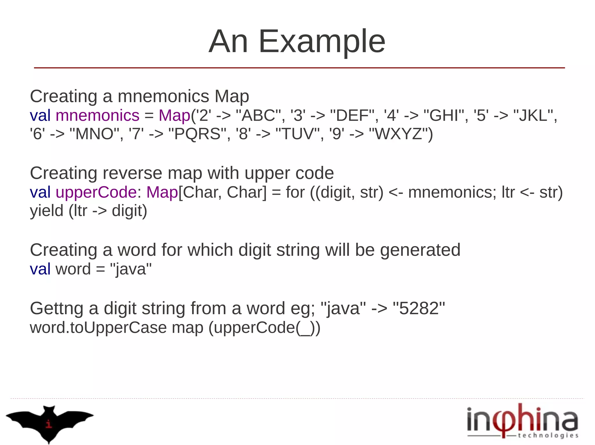 An Example
Creating a mnemonics Map
val mnemonics = Map('2' -> "ABC", '3' -> "DEF", '4' -> "GHI", '5' -> "JKL",
'6' -> "MNO", '7' -> "PQRS", '8' -> "TUV", '9' -> "WXYZ")

Creating reverse map with upper code
val upperCode: Map[Char, Char] = for ((digit, str) <- mnemonics; ltr <- str)
yield (ltr -> digit)

Creating a word for which digit string will be generated
val word = "java"

Gettng a digit string from a word eg; "java" -> "5282"
word.toUpperCase map (upperCode(_))
 