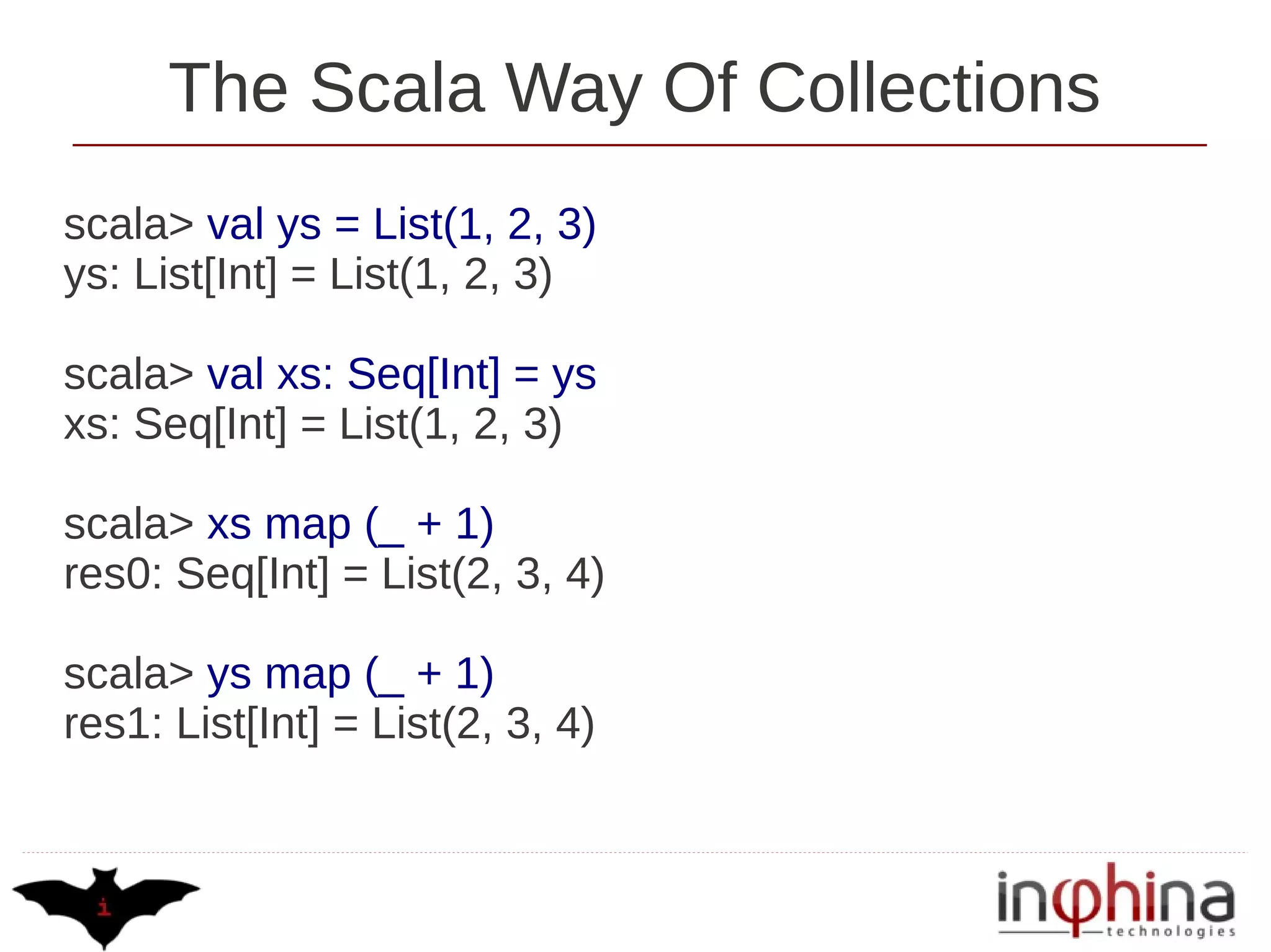 The Scala Way Of Collections
scala> val ys = List(1, 2, 3)
ys: List[Int] = List(1, 2, 3)

scala> val xs: Seq[Int] = ys
xs: Seq[Int] = List(1, 2, 3)

scala> xs map (_ + 1)
res0: Seq[Int] = List(2, 3, 4)

scala> ys map (_ + 1)
res1: List[Int] = List(2, 3, 4)
 