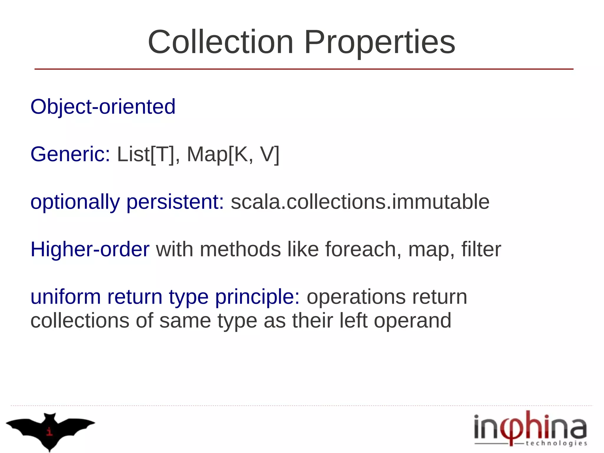Collection Properties
Object-oriented

Generic: List[T], Map[K, V]

optionally persistent: scala.collections.immutable

Higher-order with methods like foreach, map, filter

uniform return type principle: operations return
collections of same type as their left operand
 