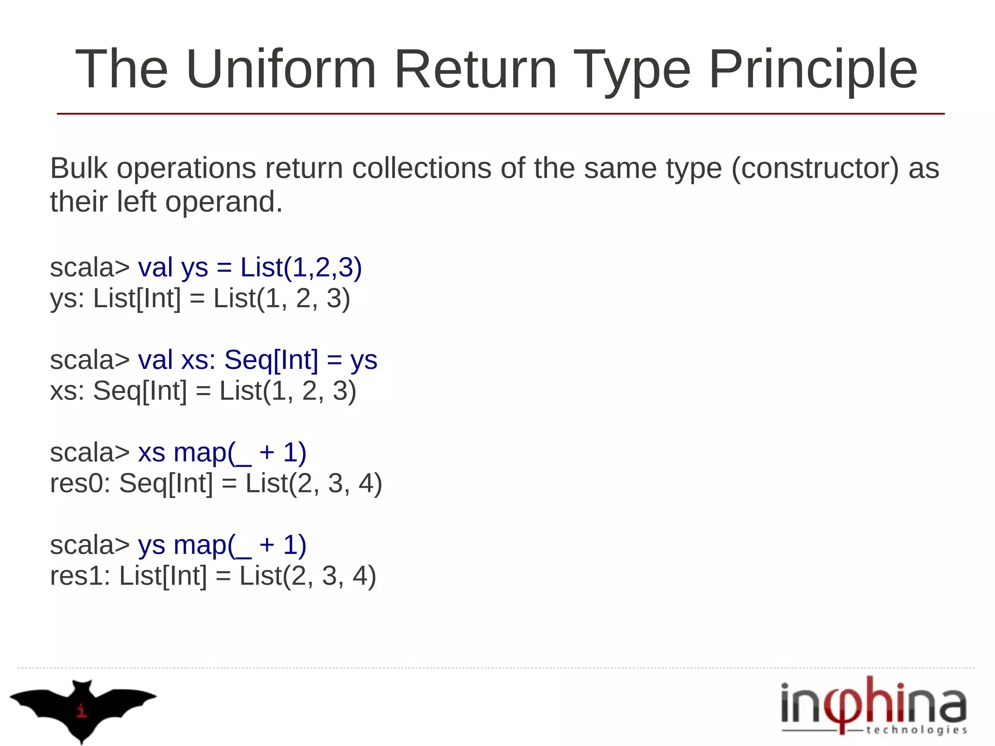 The Uniform Return Type Principle
Bulk operations return collections of the same type (constructor) as
their left operand.

scala> val ys = List(1,2,3)
ys: List[Int] = List(1, 2, 3)

scala> val xs: Seq[Int] = ys
xs: Seq[Int] = List(1, 2, 3)

scala> xs map(_ + 1)
res0: Seq[Int] = List(2, 3, 4)

scala> ys map(_ + 1)
res1: List[Int] = List(2, 3, 4)
 