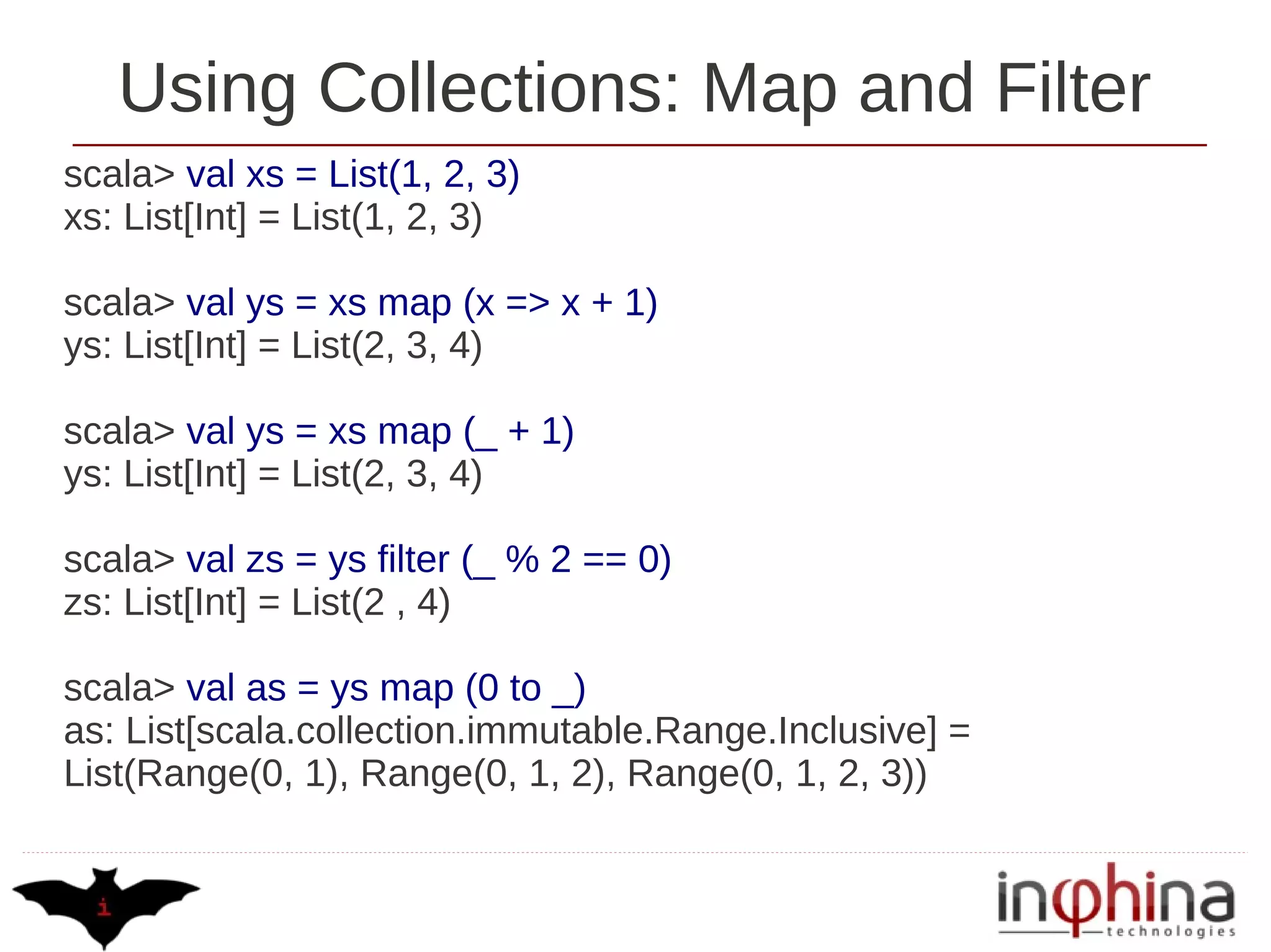 Using Collections: Map and Filter
scala> val xs = List(1, 2, 3)
xs: List[Int] = List(1, 2, 3)

scala> val ys = xs map (x => x + 1)
ys: List[Int] = List(2, 3, 4)

scala> val ys = xs map (_ + 1)
ys: List[Int] = List(2, 3, 4)

scala> val zs = ys filter (_ % 2 == 0)
zs: List[Int] = List(2 , 4)

scala> val as = ys map (0 to _)
as: List[scala.collection.immutable.Range.Inclusive] =
List(Range(0, 1), Range(0, 1, 2), Range(0, 1, 2, 3))
 