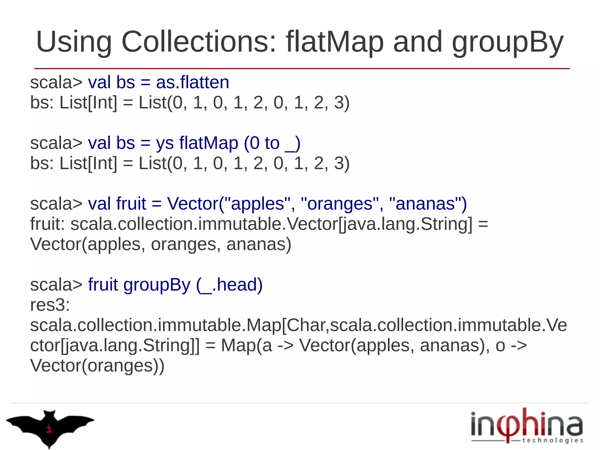 Using Collections: flatMap and groupBy
scala> val bs = as.flatten
bs: List[Int] = List(0, 1, 0, 1, 2, 0, 1, 2, 3)

scala> val bs = ys flatMap (0 to _)
bs: List[Int] = List(0, 1, 0, 1, 2, 0, 1, 2, 3)

scala> val fruit = Vector("apples", "oranges", "ananas")
fruit: scala.collection.immutable.Vector[java.lang.String] =
Vector(apples, oranges, ananas)

scala> fruit groupBy (_.head)
res3:
scala.collection.immutable.Map[Char,scala.collection.immutable.Ve
ctor[java.lang.String]] = Map(a -> Vector(apples, ananas), o ->
Vector(oranges))
 