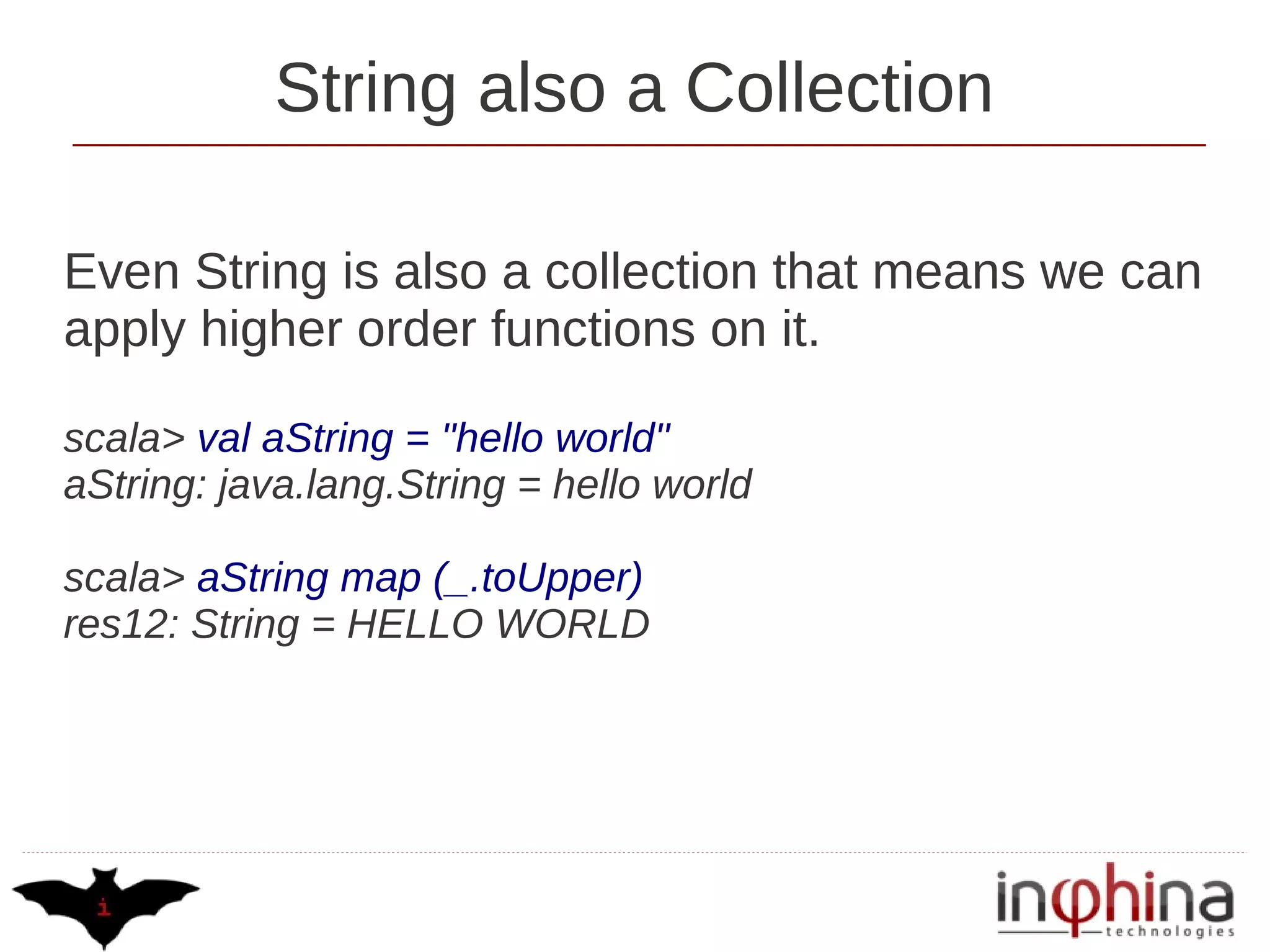 String also a Collection

Even String is also a collection that means we can
apply higher order functions on it.

scala> val aString = "hello world"
aString: java.lang.String = hello world

scala> aString map (_.toUpper)
res12: String = HELLO WORLD
 