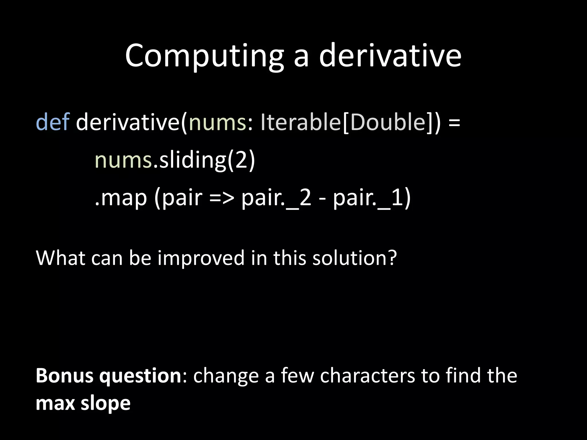 Computing a derivative
def derivative(nums: Iterable[Double]) =
nums.sliding(2)
.map (pair => pair._2 - pair._1)
What can be improved in this solution?
Bonus question: change a few characters to find the
max slope
 