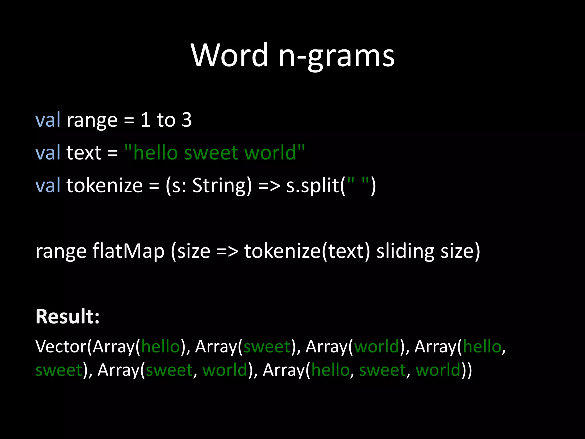 Word n-grams
val range = 1 to 3
val text = "hello sweet world"
val tokenize = (s: String) => s.split(" ")
range flatMap (size => tokenize(text) sliding size)
Result:
Vector(Array(hello), Array(sweet), Array(world), Array(hello,
sweet), Array(sweet, world), Array(hello, sweet, world))
 