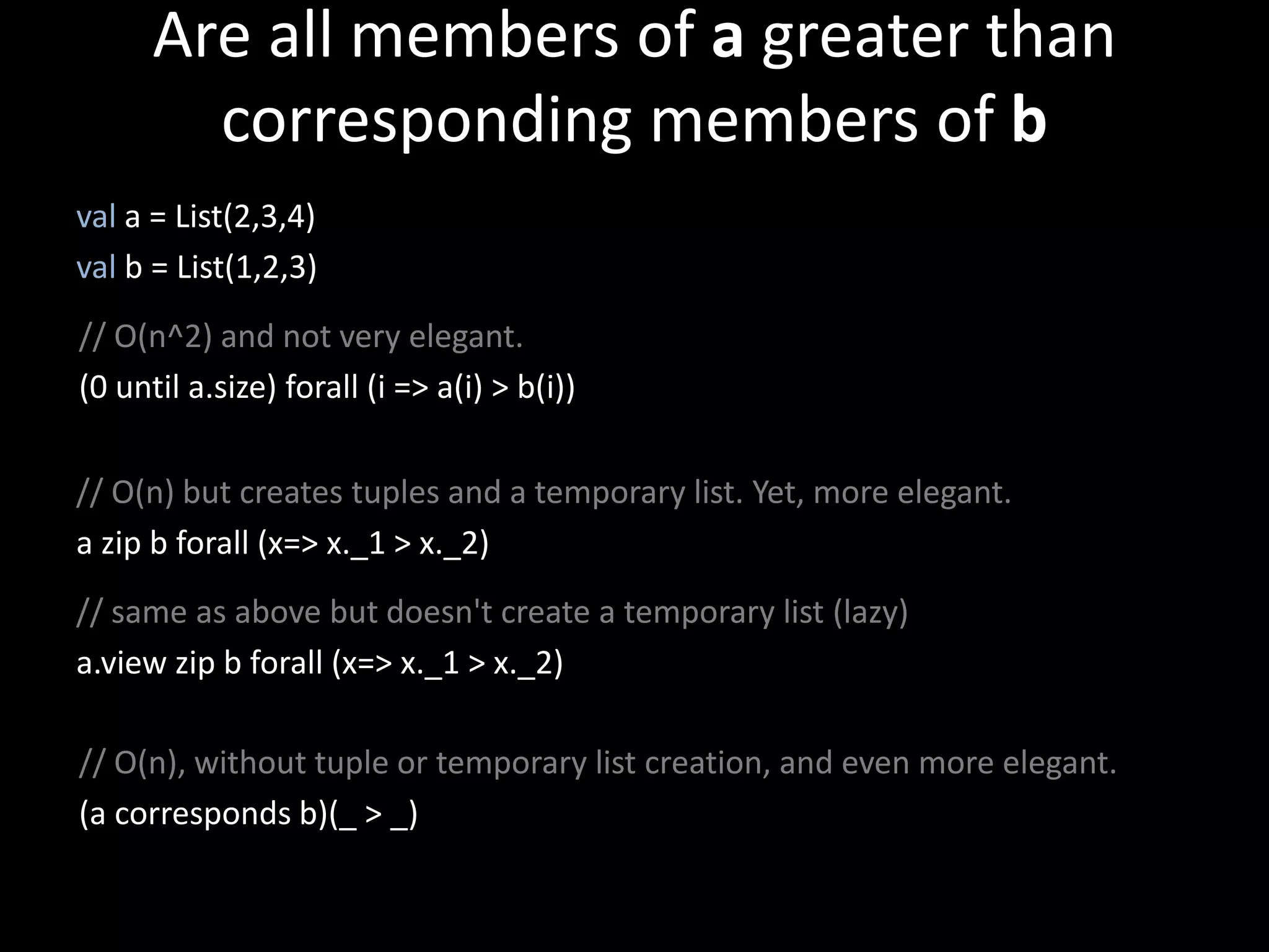 Are all members of a greater than
corresponding members of b
val a = List(2,3,4)
val b = List(1,2,3)
// O(n^2) and not very elegant.
(0 until a.size) forall (i => a(i) > b(i))
// O(n) but creates tuples and a temporary list. Yet, more elegant.
a zip b forall (x=> x._1 > x._2)
// same as above but doesn't create a temporary list (lazy)
a.view zip b forall (x=> x._1 > x._2)
// O(n), without tuple or temporary list creation, and even more elegant.
(a corresponds b)(_ > _)
 