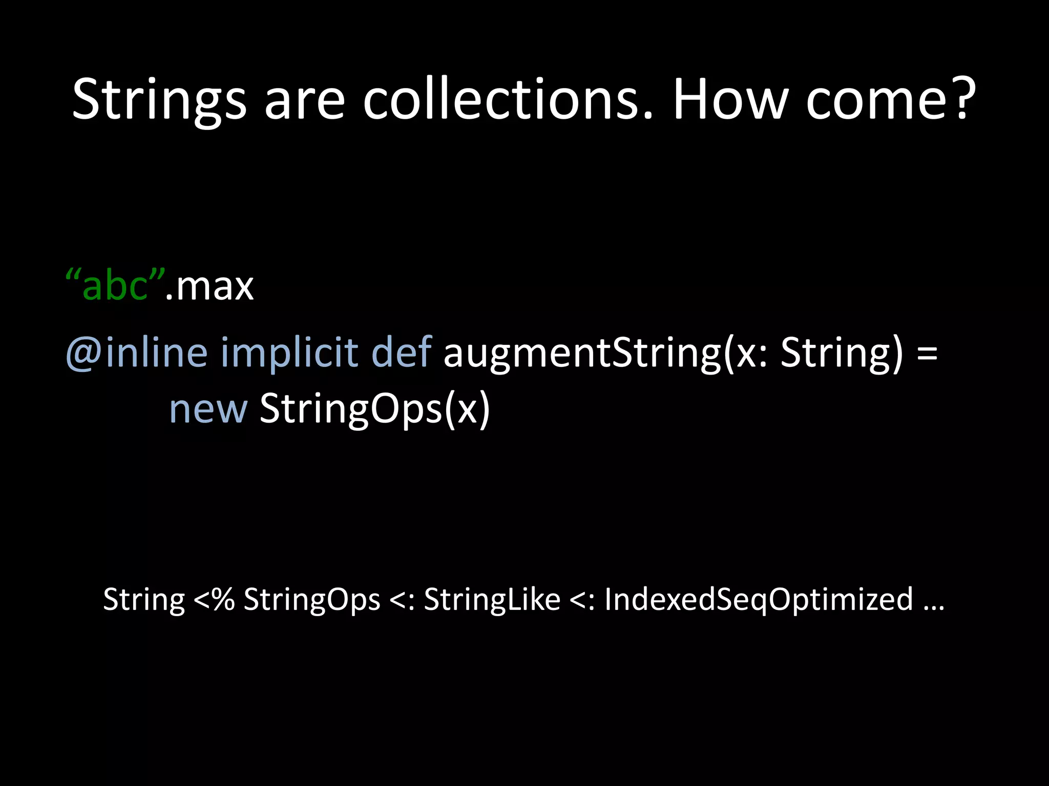 Strings are collections. How come?
“abc”.max
@inline implicit def augmentString(x: String) =
new StringOps(x)
String <% StringOps <: StringLike <: IndexedSeqOptimized …
 
