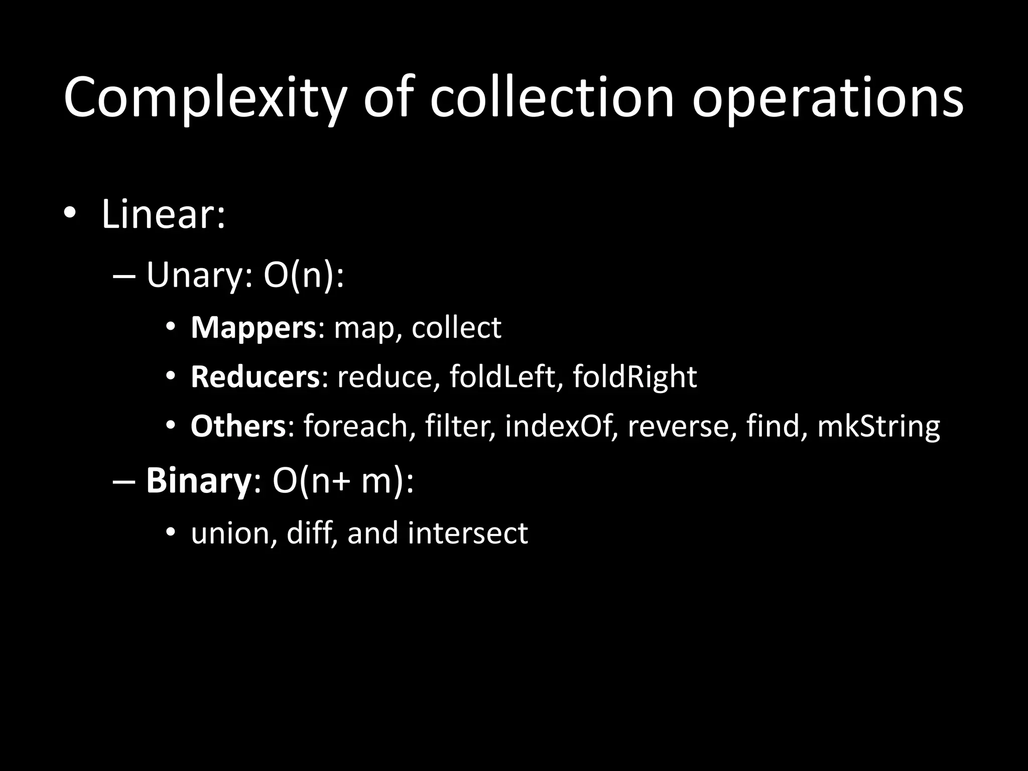 Complexity of collection operations
• Linear:
– Unary: O(n):
• Mappers: map, collect
• Reducers: reduce, foldLeft, foldRight
• Others: foreach, filter, indexOf, reverse, find, mkString
– Binary: O(n+ m):
• union, diff, and intersect
 