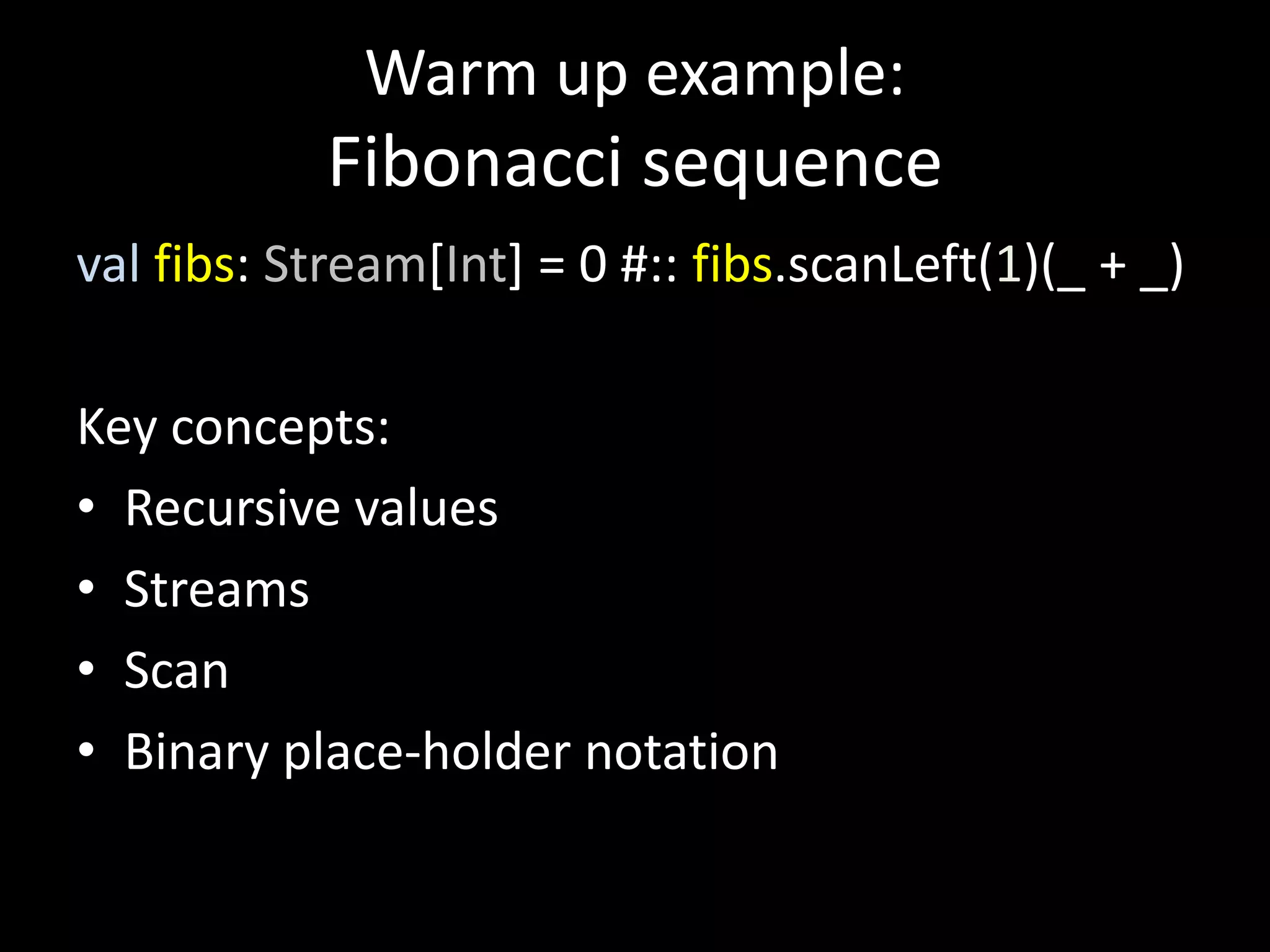 Warm up example:
Fibonacci sequence
val fibs: Stream[Int] = 0 #:: fibs.scanLeft(1)(_ + _)
Key concepts:
• Recursive values
• Streams
• Scan
• Binary place-holder notation
 