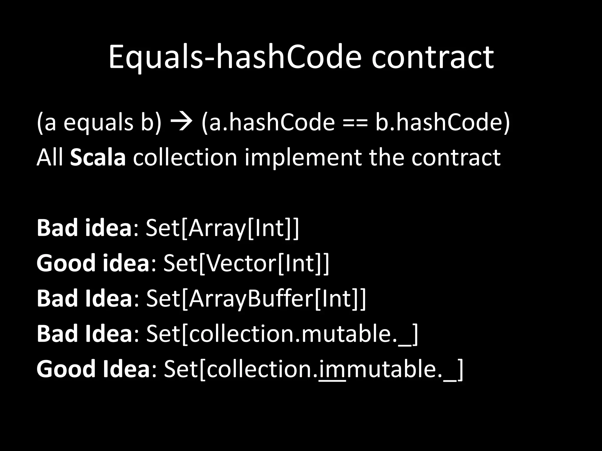 Equals-hashCode contract
(a equals b)  (a.hashCode == b.hashCode)
All Scala collection implement the contract
Bad idea: Set[Array[Int]]
Good idea: Set[Vector[Int]]
Bad Idea: Set[ArrayBuffer[Int]]
Bad Idea: Set[collection.mutable._]
Good Idea: Set[collection.immutable._]
 