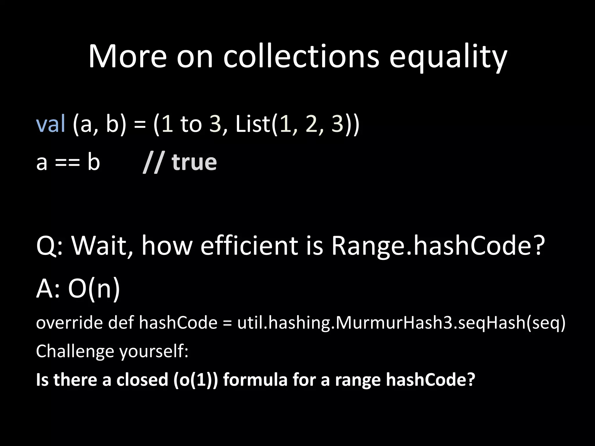 More on collections equality
val (a, b) = (1 to 3, List(1, 2, 3))
a == b // true
Q: Wait, how efficient is Range.hashCode?
A: O(n)
override def hashCode = util.hashing.MurmurHash3.seqHash(seq)
Challenge yourself:
Is there a closed (o(1)) formula for a range hashCode?
 
