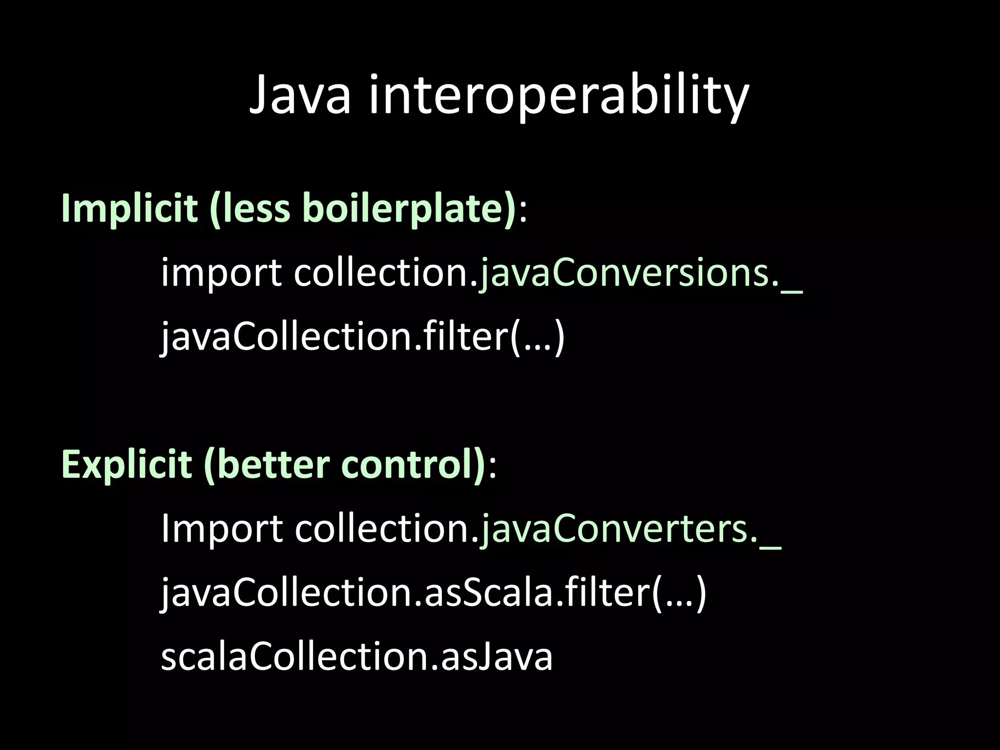 Java interoperability
Implicit (less boilerplate):
import collection.javaConversions._
javaCollection.filter(…)
Explicit (better control):
Import collection.javaConverters._
javaCollection.asScala.filter(…)
scalaCollection.asJava
 