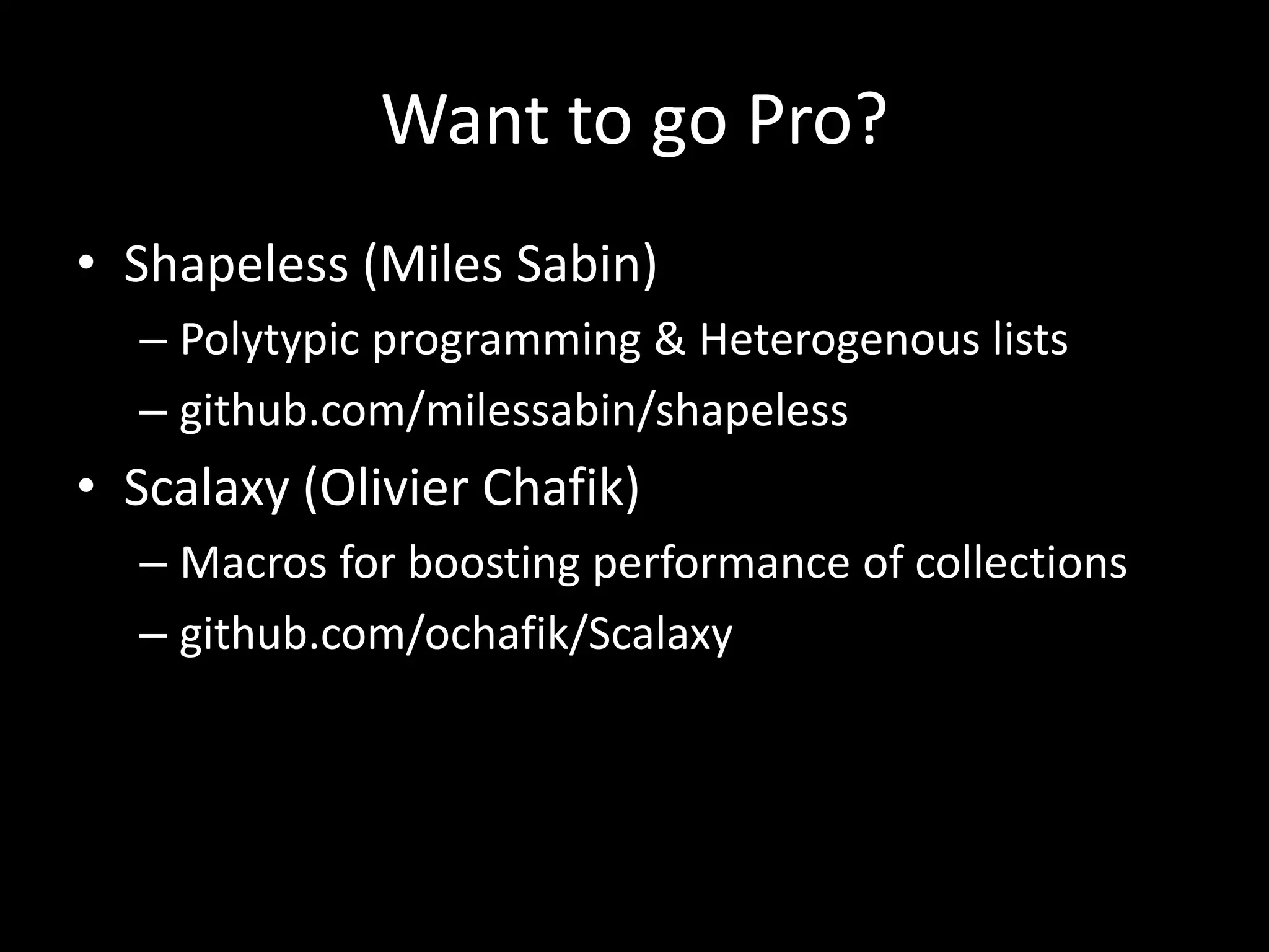 Want to go Pro?
• Shapeless (Miles Sabin)
– Polytypic programming & Heterogenous lists
– github.com/milessabin/shapeless
• Scalaxy (Olivier Chafik)
– Macros for boosting performance of collections
– github.com/ochafik/Scalaxy
 