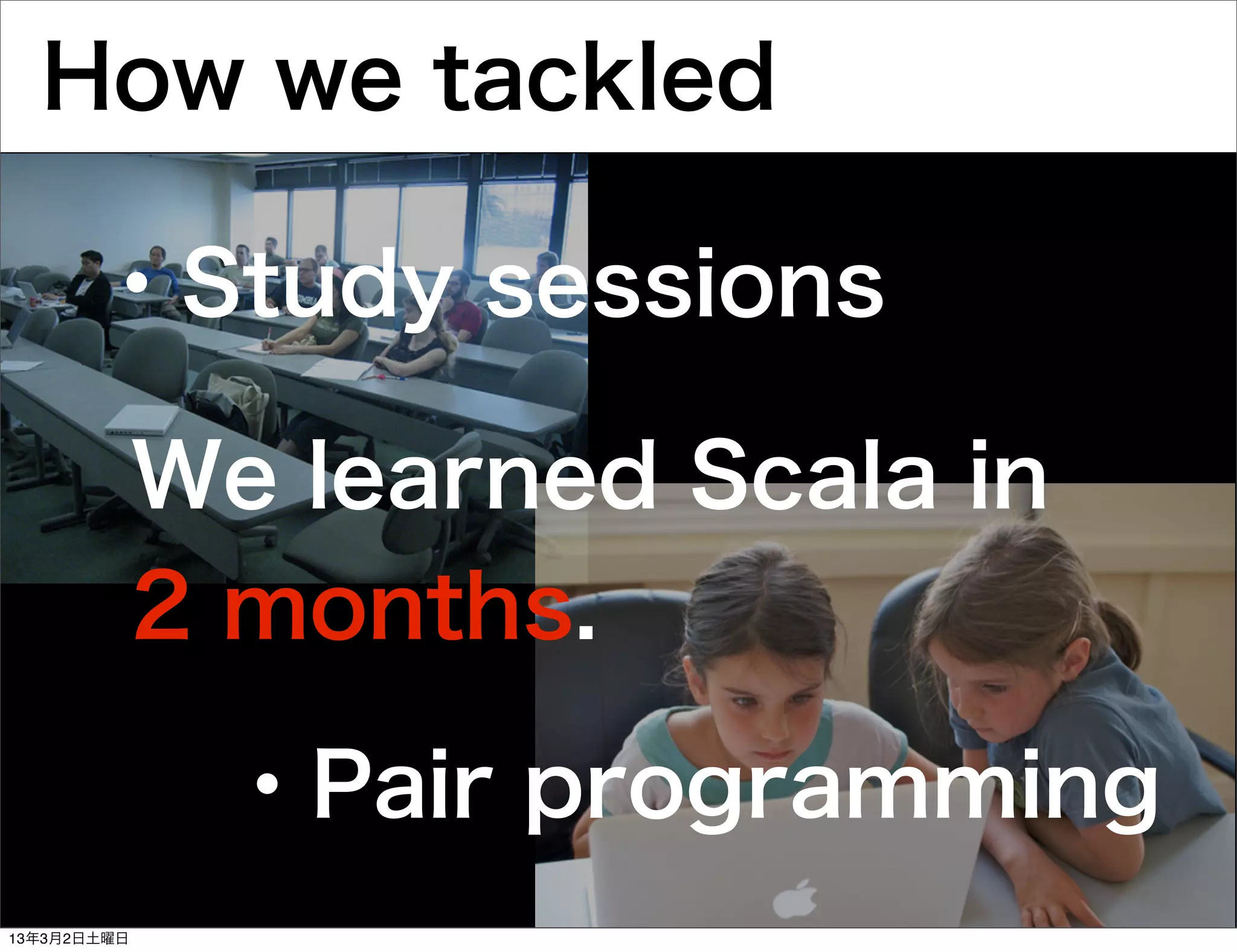 How we tackled

       ・Study sessions

             We learned Scala in
             2 months.

              ・Pair programming
13年3月2日土曜日
 
